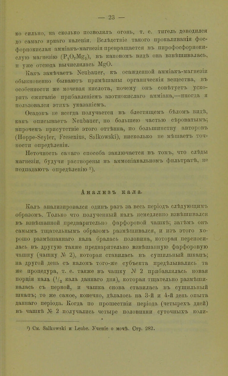 ко сильно, на сколько позволялъ ОГОНЬ, т. е. тигель доводился до салаго яркаго каленія. Всдѣдствіе такого прокалпванія фос- форнокислая амміакъ-магнезія превращается въ ппрофосфорноки- слуго ыагнезію (РзОуМё,), въ каковомъ видѣ она взвѣшивалась, п уже отсюда вычислялась М§0. Какъ замѣчаетъ NеиЪаие^, къ осажденной амміакъ-магнезіи обыкновенно бываютъ примѣшаны органическія вещества, въ особенности же мочевая кислота, почему онъ совѣтуетъ уско- рять сжпганіе прибавленіемъ азотнокислаго амміака,—иногда я пользовался этихъ указаніемъ. Осадокъ не всегда получается въ блестящемъ бѣломъ видѣ, какъ описываетъ NеиЪаие^, но большею частью сѣроватымъ; впрочемъ ирпсутствіе этого оттѣнка, по большинству авторпвъ (Норре-Зеуіеѵ, Ггезепшз, 8а1ко\ѵзкі), нисколько не мѣшаетъ точ- ности опредѣленія. Неточность самаго способа заключается въ томъ, что сдѣды магнеэіи, будучи растворены въ аммоніакальномъ фпльтратѣ, но подпадаютъ опредѣлепію Анализъ кала. Калъ анализировался одинъ разъ за весь періодъ слѣдующимъ образомъ. Только что полученный калъ немедленно взвѣшпвался въ взвѣшанной предварительно фарфоровой чашкѣ; затѣііъ онт^ самымъ тщательнымъ образомъ размѣшивался, и изъ этого хо- рошо размѣшаннаго кала бралась половина, которая переноси- лась въ другую также предварительно взвѣшанную фарфоровую чашку (чашку № 2), которая ставилась въ сушильный шкапъ; на другой день съ каломъ того-же субъекта предѣлывались та же процедура, т. е. также въ чашку 2 прибавлялась новая порція кала ('/г «ала даннаго дня), которая тщательно размѣши- валась съ первой, и чашка снова ставилась въ сушильный шкапъ; то же самое, конечно, дѣлалось на 3-й и 4-й день опыта даннаго періода. Когда по прошествіи періода (четырехъ дней) въ чашкѣ № 2 получались четыре половинки суточныхъ коли- ') См. 8а1ко\ѵзкі и ЬеиЬе. Ученіе о мочѣ. Стр. 282.