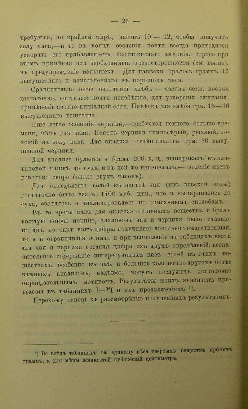 требуется, по крайней мѣрѣ, часовъ 10 — 12, чтобы получить золу мяса,—и то въ концѣ озоленія почти всегда приходится ускорять его прибавленіемъ азотпокислаго аммонія, строго при этоиъ примѣняя всѣ необходииыя предосторонпіости (сы. выше), въ предупрежденіе вспышекъ. Для навѣскп бралось граммъ 15 высушепнаго п измельченнаго въ порошокъ мяса. Сравнительно легче озоляется хдѣбъ — часовъ семи, восыга достаточно, но также почти неизбѣжно, для ускоренія сжпганія. примѣненіе азотно-амміачной соли. Навѣска для хлѣба грм. 15—16 высушеннаго вещества. Еще легче озоленіе черники,—требуется немного больше вре- мени, чѣмъ для кала. Пепелъ чернпкп теиносѣрый, рыхлый, по- хожій на золу кала. Для анализа отвѣшивалось грм. 30 высу- шенной черники. Для анализа бульона я бралъ 200 к. ц., выпаривалъ' въ пла- тиновой чашкѣ до суха, и въ ней же испепелядъ,—озоленіе идетъ довольно скоро (около двухъ часовъ). Для опредѣленія солей въ настоѣ чая (изъ невской воды) достаточно было взять. 1400 куб. цтм., что и выпаривалось до суха, озодялось и анализировалось по оппсаннымъ способамъ. Въ то времі[ какъ для анализа пищевыхъ веществъ я бралъ каждую новую порцію, анализовъ чая и черникя было сдѣлано по два, но такъ какъ цифры получились довольно тождественныя. то я и ограничился этимъ, и при вычисленіи въ таблицахъ взята для чая и черники средняя цифра изъ двухъ оиредѣленій: незна- чительное содержаніе интересующихъ насъ солей въ этпхъ ве- ществахъ, особенно въ чаѣ, и большое количество другпхъ болѣе важныхъ анализовъ, надѣюсь, могутъ послужить достаточно оправдателънымъ мотивомъ. Результаты мопхъ ана.ііпзовъ при- ведены въ таблицахъ I—ТІ и ихъ прододженіяхъ »). Перехожу теперь къ разсмотрѣнію полученныхъ результатовъ. «) Во всѣхъ таблицахъ ва единицу вѣса твердыхъ веществъ принять граммъ, а для мѣры ншдкостеіі кубическій центиметръ.