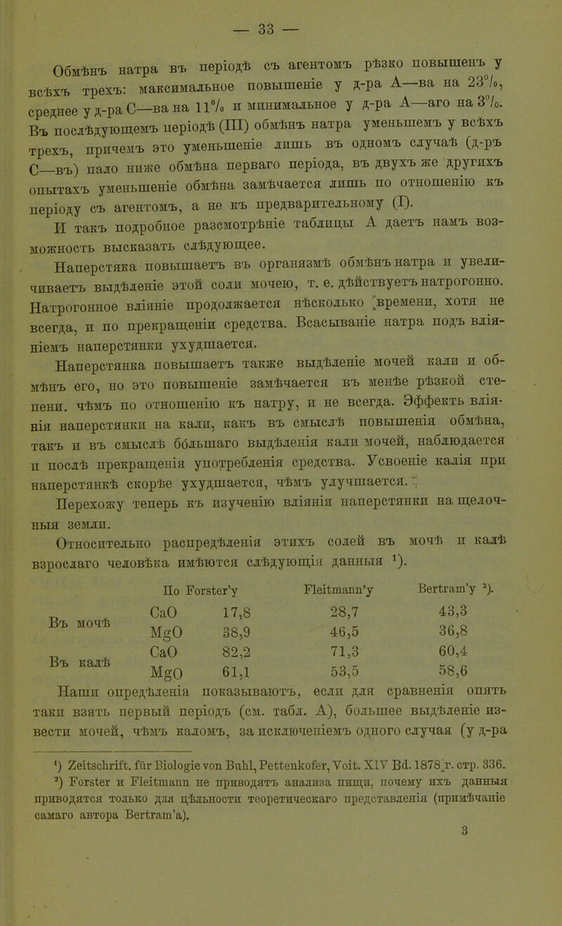 Обмѣнъ натра въ періодѣ съ агентомъ рѣзко повышеиъ у всѣхъ трехъ: максимальное повышеніе у д-ра А—ва на 23уо, среднее у д-ра С—ва на 11% и минимальное у д-ра А—аго на 3/о. Въ послѣдующемъ иеріодѣ (III) обмѣнъ натра уменьшемъ у всѣхъ трехъ, приченъ это уменьшеніе лишь въ одномъ случаѣ (д-ръ С—въ) пало ниже обмѣна перваго періода, въ двухъ же другихъ опытахъ уменьшеніе обмѣна замѣчается лишь по отыошенііо къ періоду съ агентомъ, а не къ предварительному (I). И такъ подробное разсмотрѣніе таблицы А даетъ намъ воз- можность высказать слѣдующее. Наперстяка повышаетъ въ органязмѣ обмѣнъ натра и увели- чиваетъ выдѣленіе этой соли мочею, т. е. дѣйствуетъ натрогонно. Натрогонное вліяніе продолжается нѣсколько времени, хотя не всегда, и по прекращеніи средства. Всасываніе натра подъ влія- ніемъ наперстянки ухудшается. Наперстянка повышаетъ также выдѣленіе мочей кали и об- мѣнъ его, но это повышеніе замѣчается въ менѣе рѣзкой сте- пени, чѣмъ по отношенію къ натру, и не всегда. Эффекть влія- нія наперстянки на кали, какъ въ смыслѣ повышеиія обмѣна, такъ и въ смыслѣ ббльшаго выдѣленія кали мочей, наблюдается и послѣ прекраш;енія употребленія средства. Усвоеніе калія при наперстянкѣ скорѣе ухудшается, чѣмъ улучшается. Перехожу теперь къ изученію вліянія наперстянки нашіелоч- ныя земли. Относительно распредѣленія этихъ солей въ мочѣ и кадѣ взрослаго человѣка имѣются сдѣдующія данпыя ^). По РогзЬег'у Г1еі1;тапп'у Вег«;гат'у СаО 17,8 28,7 43,3 М^О 38,9 46,5 36,8 СаО 82,2 71,3 60,4 М§0 61,1 53,5 58,6 Наши опредѣленіа показываютъ, если для сравненія опять таки взять первый иеріодъ (см. табл. А), большее выдѣленіе из- вести мочей, чѣмъ каломъ, за искдіочепіемъ одного случая (у д-ра ') 2еіѣ8сЬгі1?*. йг Віоіодіе ѵоп ВѵіЫ, Реѣіепко&г, Ѵоіі. XIV Вй. 1878.Г. стр. 336. Рогзіег и ГІеіЬтапп не приводятъ анализа пищи, почему ихъ данныя приводятся только для цѣльности тооретическаго представденія (примѣчаніе самаго автора Вегѣгат'а). 3 Въ мочѣ Въ калѣ