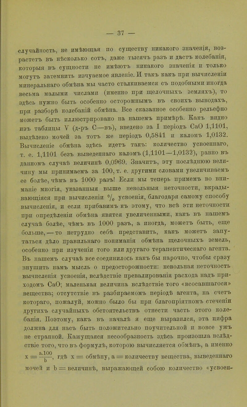 случайность, не имѣющая по существу никакого значенія, воз- растетъ въ нѣсколько сотъ, даже тысячъ разъ и дастъ кодебанія, который въ сущности не имѣютъ никакого значенія и только могутъ затемнить изчуаемое явленіе. И такъ какъ при вычисленіи ыинеральнаго обмѣна мы часто сталкиваемся съ подобными иногда весьма малыми числами (именно при щелочныхъ земляхъ), то здѣсь нужно быть особенно осторожнымъ въ своихъ выводахъ, при разборѣ колебаній обмѣна. Все сказанное особенно рельефно можетъ быть иллюстрировано на нашемъ примѣрѣ. Какъ видно изъ таблицы V (д-ръ С—въ), введено за I періодъ СаО 1,1101, выдѣлено мочей за тотъ же періодъ 0,5841 и каломъ 1,0132. Вычисдеиіе обмѣна здѣсь идетъ такъ: количество усвоеннаго, т. е. 1,1101 безъ выведеннаго каломъ (1Д101—1,0132), равно въ данномъ сдучаѣ величинѣ 0,0969. Значитъ, эту послѣднюю вели- чину мы прннимаемъ за 100, т. е. другими словами увеличиваемъ ее бодѣе, чѣмъ въ 1000 разъ! Если мы теперь примемъ во вни- маніе многія, указанный выше невольный неточности, вкрады- вающіяся при вычисденіи /о усвоенія, благодаря самому способу вычисденія, и если прпбавимъ къ этому, что всѣ эти неточности при опредѣленіи обмѣна явятся увеличенными, какъ въ нашемъ случаѣ бодѣе, чѣмъ въ 1000 разъ, а иногда, можетъ быть, еще больше, — то нетрудно себѣ представить, какъ можетъ запу- таться дѣло правильнаго пониманія обмѣна щелочныхъ земель, особенно при изученіи того иди другаго терапевтическаго агента. Въ нашемъ сдучаѣ все соединилось какъ бы нарочно, чтобы сразу внушить намъ мысль о предосторожности: невольная неточность вычисленія усвоенія, всдѣдствіе превалированія расхода надъ при- ходомъ СаО; маленькая величина вслѣдствіе того «всосавшагося» вещества; отсутствіе въ разбираемомъ періодѣ агента, на счетъ котораго, пожалуй, можно было бы при благопріятномъ стеченіи другпхъ случайныхъ обстоятельствъ отнести часть этого коле- банія. Поэтому, какъ въ пачалѣ я еще выразился, эта цифра должна для насъ быть положительно поучительной и вовсе ужъ не странной. Кажущаяся несообразность здѣсь произошла вслѣд- ствіе того, что в ь формулѣ, которою вычисляется обмѣнъ, а именно X = ^^^^, гдѣ X = обмѣну, а = количеству вещества, выведеннаго мочей и Ъ = ведичипѣ, выражающей собою количество «усвоен-