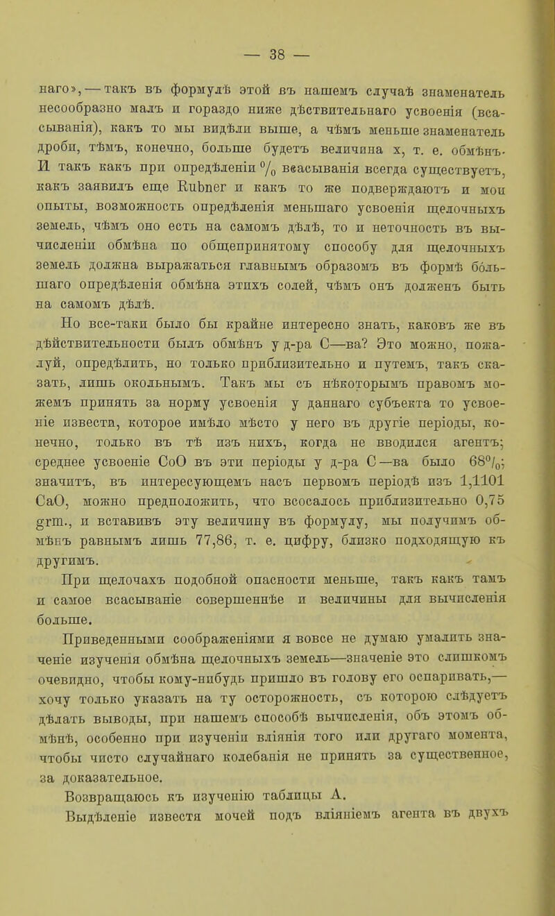 наго», — такъ въ формулѣ этой въ нашемъ случаѣ знаменатель несообразно мадъ и гораздо ниже дѣствительнаго усвоенія (вса- сыванія), какъ то мы видѣли выше, а чѣмъ меньше знаменатель дроби, тѣмъ, конечно, больше будетъ величина х, т. е. обмѣнъ- И такъ какъ при опредѣленіи % ввасыванія всегда существуетъ, какъ заявилъ еш;е ЕиЬпег и какъ то же подверждаютъ и мои опыты, возможность опредѣленія меньшаго усвоенія щелочныхъ земель, чѣмъ оно есть на самомъ дѣлѣ, то и неточность въ вы- чисденіи обмѣиа по обш;епринятому способу для щелочныхъ земель должна выражаться главнымъ образомъ въ формѣ боль- шаго опредѣленія обмѣна этпхъ содей, чѣмъ онъ долженъ быть на самомъ дѣлѣ. Но все-таки было бы крайне интересно знать, каковъ же въ дѣйствительности былъ обмѣнъ у д-ра С—ва? Это можно, пожа- луй, опредѣлить, но только приблизительно и путемъ, такъ ска- зать, лишь окольнымъ. Такъ мы съ нѣкоторымъ правомъ мо- жемъ принять за норму усвоенія у даннаго субъекта то усвое- ніе извести, которое имѣло мѣсто у него въ другіе періоды, ко- нечно, только въ тѣ изъ нихъ, когда не вводился агентъ; среднее усвоеніе СоО въ эти періоды у д-ра С—ва было 68°/о; значитъ, въ интересующемъ насъ первомъ періодѣ пзъ 1,1101 СаО, можно предположить, что всосалось приблизительно 0,75 §гпі., и вставивъ эту величину въ формулу, мы получимъ об- мѢеъ равнымъ лишь 77,86, т. е. цифру, близко подходяпгую къ другимъ. ^ При щелочахъ подобной опасности меньше, такъ какъ тамъ и самое всасываніе совершеннѣе и величины для вычпсленія больше. Приведенными соображеніями я вовсе не думаю умалить зна- ченіе изученія обмѣна п];елочныхъ земель—значеніе это слишкомъ очевидно, чтобы кому-нибудь пришло въ голову его оспаривать,— хочу только указать на ту осторожность, съ которою слѣдуетъ дѣдать выводы, при нашемъ способѣ вычпсленія, объ этомъ об- мѣнѣ, особенно при изученіи вліянія того пли другаго момента, чтобы чисто сдучайнаго колебанія не принять за существенное, за доказательное. Возвращаюсь къ изученію таблицы А. Выдѣленіе известя мочей подъ вліяніемъ агента въ двухъ