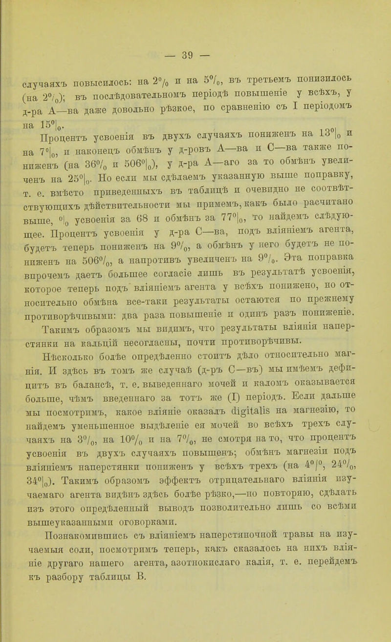 сдучаяхъ повысилось: на г»/» и на 5°/о, въ третьемъ понизилось (на 'і^о); въ послѣдовательномъ періодѣ повышеніе у всѣхъ, у д-ра А—ва даже довольно рѣзкое, по сравненію съ I періодомъ 1^°1о- ,001 „ Процентъ усвоенія въ двухъ случаяхъ пониженъ на |о и на 7°|о, п наконецъ обиѣнъ у д-ровъ А—ва и С—ва также по- ниженъ (на 36о/о и 506«|„), у д-ра А-аго за то обмѣнъ увели- ченъ на 25Х- Но если мы сдѣлаемъ указанную выше поправку, т. е. вшѣсто прпведенныхъ въ таблпцѣ и очевидно не соотвѣт- ствуюпдихъ дѣйствптельности мы примемъ, какъ было расчптано выше, ''Іо усвоенія за 68 и обмѣнъ за 77«|о, то найдемъ слѣдую- щее. Процентъ усвоенія у д-ра С—ва, подъ вліяніемъ агента, будетъ теперь пониженъ на 9°/о, а обмѣнъ у него будетъ не по- ниженъ на 506о/о, а напротивъ увеличенъ на Э^/о. Эта поправка впрочемъ даетъ большее согласіе лишь въ результатѣ усвоенш, которое теперь подъ вліяніемъ агента у всѣхъ понижено, но от- носительно обмѣна все-таки результаты остаются по прежнему противорѣчивыни: два раза повышеніе и одинъ разъ пониженіе. Такпмъ образонъ мы впдимъ, что результаты вліянія напер- стянки на кадьцій несогласны, почти противорѣчивы. Нѣсколько болѣе опредѣленно стоитъ дѣло относительно маг- нія. И здѣсь въ тоыъ же случаѣ (д-ръ С—въ) мы имѣемъ дефи- цитъ въ балансѣ, т. е. выведеинаго мочей и каломъ оказывается больше, чѣмъ введеннаго за тотъ же (Г) періодъ. Если дальше мы посмотримъ, какое вдіяніе оказалъ {1і§іІа1І8 на магнезію, то найдемъ уменьшенное выдѣлеиіе ея мочей во всѣхъ трехъ слу- чаяхъ на 3»/о, на 10% и на І^/^, не смотря на то, что процентъ усвоенія въ двухъ случаяхъ повышенъ; обмѣнъ магнезіи подъ вліяніеиъ наперстянки пониженъ у всѣхъ трехъ (на 4*'|°, 24%, 34<'1і,). Такимъ образомъ эффектъ отрицательнаго вліянія пзу- чаемаго агента видѣнъ здѣсь болѣе рѣзко,—но повторяю, сдѣлать изъ этого опредѣлениый выводъ позволительно лишь со всѣми вышеуказанными оговорками. Познакомившись съ вліяніемъ наперстяночной травы на изу- чаемый соли, посмотримъ теперь, какъ сказалось на нпхъ влія- иіе другаго нашего агента, азотнокислаго кадія, т. е. перейдемъ къ разбору таблицы В.