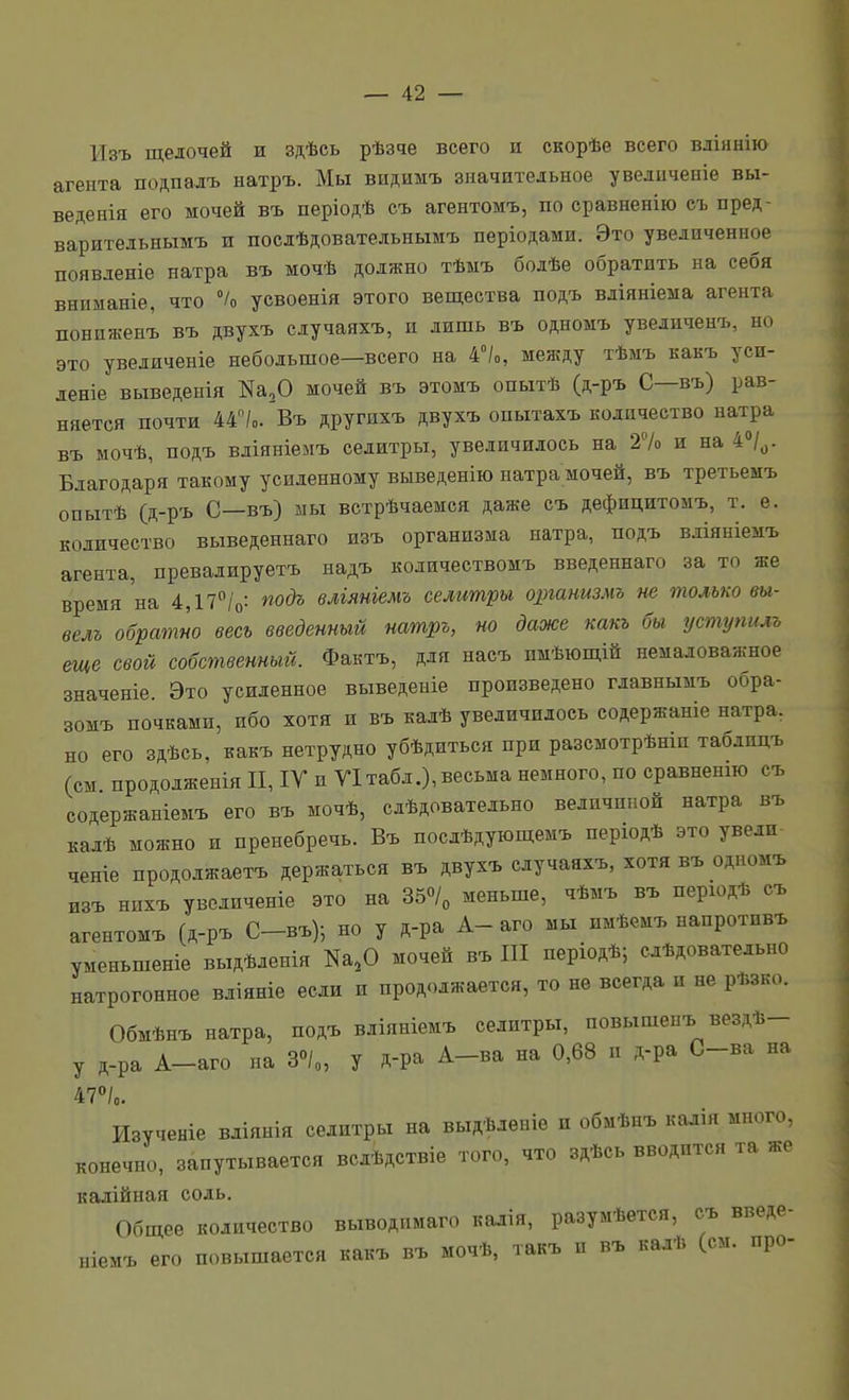 Изъ щелочей и здѣсь рѣзче всего и скорѣе всего вліянію агента подпадъ натръ. Мы видимъ значительное увеличеніе вы- веденія его мочей въ періодѣ съ агентомъ, по сравненію еъ пред- варительнымъ и послѣдовательнымъ періодами. Это увеличенное появленіе натра въ мочѣ должно тѣыъ бодѣе обратить на себя вниманіе, что % усвоенія этого вещества подъ вліяніема агента пониженъ въ двухъ едучаяхъ, и лишь въ одномъ уведиченъ, но это уведяченіе небольшое—всего на 4°/о, между тѣмъ какъ уси- деніе выведенія Ка,0 мочей въ этомъ опытѣ (д-ръ С—въ) рав- няется почти 44/о. Въ другихъ двухъ опытахъ количество натра въ мочѣ, подъ вліяніемъ селитры, увеличилось на 27о и на 4»/^. Благодаря такому усиленному выведенію натра мочей, въ третьемъ опытѣ (д-ръ С—въ) шы встрѣчаемся даже съ дефицитомъ, т. е. количество выведеннаго изъ организма натра, подъ вліяніемъ агента, превадируетъ надъ количествомъ введеннаго за то же время'на 4,17/о: ^одъ вліяніемъ селитры организмъ не только т- велъ обратно весь введенный натръ, но даже какъ бы уступилъ еще свой собственный. Фактъ, для насъ имѣющій немаловажное значеніе. Это усиленное выведеніе произведено главнымъ обра- зомъ почками, ибо хотя и въ калѣ увеличилось содержаніе натра, но его здѣсь, какъ нетрудно убѣдиться при разсмотрѣніп таблицъ (см продолженіяП,іУ и Ѵ1табд.),весьма немного, по сравненш съ содержаніемъ его въ мочѣ, слѣдоватедъно величиной натра въ кадѣ можно и пренебречь. Въ посдѣдующемъ першдѣ это уведи- ченіе продолжаетъ держаться въ двухъ едучаяхъ, хотя въ одномъ изъ нихъ увеличеніе это на 350/„ меньше, чѣмъ въ перюдѣ съ агентомъ (д-ръ С-въ); но у д-ра А- аго мы имѣемъ наиротивъ уменьшепіе выдѣденія Ка,0 мочей въ III періодѣ; слѣдоватедьно натрогонное вдіяніе если и продолжается, то не всегда и не рѣзко. Обмѣнъ натра, подъ вліяніемъ селитры, повышенъ вездѣ- у д-ра А-аго па З»/», у Д-ра А-ва на 0,68 и д-ра С-ва на 47°/о. Изученіе вдіянія селитры на выдѣденіѳ п обмѣнъ кадія много, конечно, запутывается всдѣдствіе того, что здѣсь вводится та же кадійная содь. Общее количество выводпмаго калія, разумѣется, съ введе- ніемъ его повышается какъ въ мочѣ, такъ и въ калѣ (см. про-