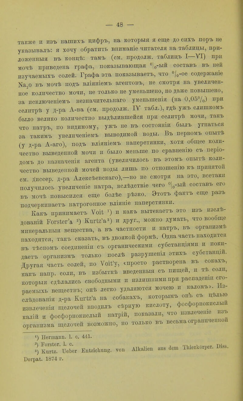 также п изъ ыашихъ цнфръ, на который я еще до сихъ поръ не указывалъ: я хочу обратить вииманіе читателя на таблицы, при- ложенныя въ концѣ: тамъ (см. продолж. таблицъ I—VI) при мочѣ приведена графа, показывающая «|о-ый составъ въ ней изучаемыхъ солей. Графа эта показываетъ, что «/о-ое содержаніе Ка,о въ мочѣ подъ вліяніемъ агентовъ, не смотря на увеличен- ное' количество мочи, не только не уменьшено, но даже повыщено, за исключеніемъ незначительнаго уменьшенія (на 0,057о) ііри селитрѣ у д-ра А-ва (см. продолж. ІУ табл.), гдѣ ужъ слишкомъ было велико количество выдѣлившейся при селитрѣ мочи, такъ что натръ, по видимому, ужъ не въ состояніи былъ угнаться за такимъ увеличеніемъ выводимой воды. Въ первомъ опытѣ (у д-ра А-аго), подъ вліяніемъ наперстянки, хотя общее коли- чество выведенной мочи и было меньше по сравненію съ періо- домъ до назначенія агента (увеличилось въ этомъ опытѣ коли- чество выведенной мочей воды лишь по отношенію къ принятой см. диссер. д-ра Алексѣевскаго)-но не смотря на это, всетаки получилось увеличеніе натра, вслѣдствіе чего «Іо-ый составъ его въ мочѣ повысился еще болѣе рѣзко. Этотъ фактъ еще разъ подчеркиваетъ натрогонное вліяніе наперстянки. Еакъ принимаетъ Ѵоі1; и какъ вытекаетъ это изъ изслѣ- дованій Рог8І:ег'а ^) КиП/'а^) и друг., можно думать, что воооще минеральныя вещества, а въ частности и натръ, въ органпзмѣ находятся, такъ сказать, въ двоякой формѣ. Одна часть находится въ тѣсномъ соединеніи съ органическими субстанщями и поки- даетъ организмъ только поелѣ разрушеніл этихъ субстандш. Другая часть солей, по Уой'у, ^просто растворена въ сокахъ, какъ напр. соли, въ избыткѣ введенный съ пищей, и тѣ соли, который сдѣлались свободными и излишними при распаденш сго- ра^мыхь вещеетвъ; онѣ легко удаляются мочею и каломъ>. Мз- слѣдованія д-ра Киг^'а на собакахъ, которымъ онъ съ дѣлью извлеченія щелочей вводилъ сѣрную кислоту, фосфорнокислый калій и фосфорнокислый натрій, показали, что извлечете изъ организма щелочей возможно, но только въ весьма ограниченной *) Негтапп. 1. с. 441- ?)КипГ'БеЬ;г ЕпЫсІшпд. ѵоп Аікаііеп а«з аеш Шегкогрег. Бів.. Рограѣ. 1874 г.