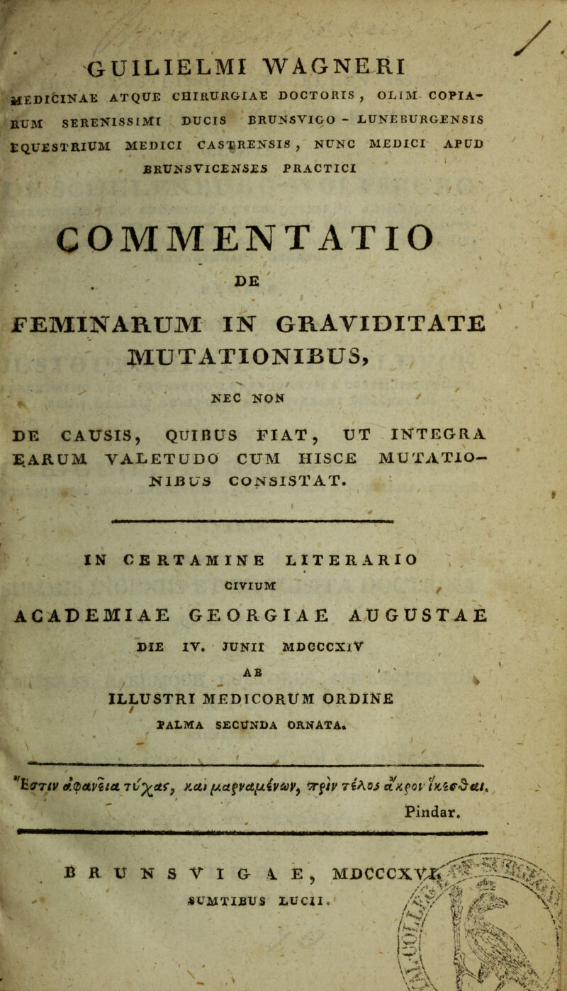 f guilielmi wagneri HEDibiNAE ATQUE CHIRURGIAE DOCTORIS , OLIM COPIA- RUM SERENISSIMI DUCIS BRUNSVIGO - LUNEBURGENSIS EQUESTRIUM MEDICI CASTRENSIS ? NUNC MEDICI APUD JBRUNSVICENSES PRACTICI COMMENTATIO DE FEMINARUM IN GRAVIDITATE MUTATIONIBUS, NEC NON ' DE CAUSIS, QUIBUS FIAT, UT INTEGRA EARUM VALETUDO CUM HISCE MUTATIO- NIBUS CONSISTAT. » IN CERTAMINE LITER ARIO CIVIUM t ACADEMIAE GEORGIAE AUGUSTAE DIE IV. JUNII MDCCCXlV AB ILLUSTRI MEDICORUM ORDINE / palma secunda ornata. f £q>&vh<t Kci» {j.ctfv&tu{vtoyy frftyTi&ojst \KfOl 'iKZedtu. Pindar* BRUNSWIG 1 E MDCCCXVX^f'-^4%^C:, / \ ‘ /SJ/ ./sw f JP v «SUM T IBUS LUCII.