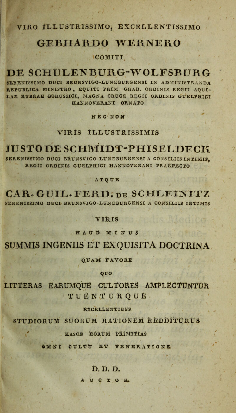 VIKO ILLUSTRISSIMO, EXCELLENTISSIMO GEBHARDO WERNERO ^COMITI, DE SCHULENRURG-WOLPSRGRG SERENISSIMO DUCI BRUNSVIGO-LUNEBURGENSI IN ADMINISTRANDA REPUBLICA MINISTRO, EQUITI PRIM. GRAD. ORDINIS REGII AQUI- LAE RUBRAE BORUSSICI, MAGNA CRUCE REGII ORDINIS GUELPHICI HANNOVERANI ORNATO NEC NON VIRIS ILLUSTRISSIMIS JUSTO DE SCHMIDT-PHISELDFCK SERENISSIMO DUCI BRUNSVIGO-LUNEBURGENSI A CONSILIIS INTIMIS, REGII ORDINIS GUELPHICI HANNOVERANI PRAEFECTO ATQUE CAR.GUIL.FERD.de schlfinitz serenissimo duci BRUNSVIGO-LUNEBURGENSI a consiliis intimis VIRIS HAUD MINUS SUMMIS INGENIIS ET EXQUISITA DOCTRINA QUAM FAVORE QUO LITTERAS E ARUMQUE CULTORES AMPLECTUNTUR TUENTURQUE EXCELLENTIBUS STUDIORUM SUORUM RATIONEM REDDITURUS Hascb eorum Primitias ©MNt CulTH ET Veneratione D. D. D. AUCTOR*