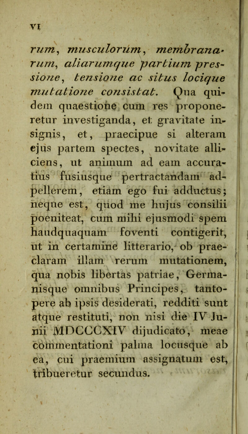 rum, musculorum, membrana• rum, aliarumque partium pres- sione, tensione ac situs locique mutatione consistat. Qua qui- dem quaestione cum res propone- retur investiganda, et gravitate in- signis , et, praecipue si alteram ejus partem spectes, novitate alli- ciens, ut animum ad eam accura- tius fusiusque pertractandam ad- pellerem, etiam ego fui adductus; neque est, quod me hujus consilii poeniteat, cum mihi ejusmodi spem haudquaquam foventi contigerit, ut in certamine litterario, ob prae- claram illam rerum mutationem, qua nobis libertas patriae, Germa- nisque omnibus Principes, tanto- pere ab ipsis desiderati, redditi sunt atque restituti, non nisi die IV Ju- nii iYIDCCCXIV dijudicato, meae commentationi palma locusque ab ea, cui praemium assignatum est, tribueretur secundus.