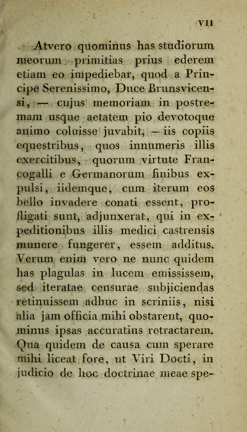 Atvero quominus has studiorum meorum primitias prius ederem etiam eo impediebar, quod a Prin- cipe Serenissimo, Duce Brunsvicen- si, — cujus memoriam in postre- mam usque aetatem pio devotoque animo coluisse juvabit, — iis copiis equestribus, quos innumeris illis exercitibus, quorum virtute Fran- cogalli e Germanorum finibus ex- pulsi, iidemque, cum iterum eos bello invadere conati essent, pro- fligati sunt, adjunxerat, qui in ex- ' peditionibus illis medici castrensis munere fungerer, essem additus. Verum enim vero ne nunc quidem has plagulas in lucem emississem, sed iteratae censurae subjiciendas retinuissem adhuc in scriniis, nisi alia jam officia mihi obstarent, quo- minus ipsas accuratius retractarem. Qua quidem de causa cum sperare mihi liceat fore, ut Viri Docti, in judicio de hoc doctrinae meae spe-