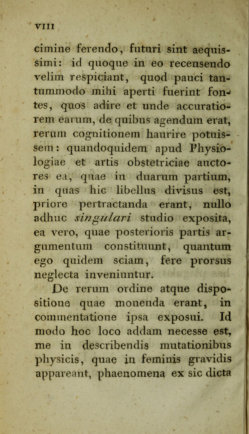 cimine ferendo, futuri sint aequis- simi: id quoque in eo recensendo velim respiciant, quod pauci tan- tummodo mihi aperti fuerint fon- tes, quos adire et unde accuratio- rem earum, de quibus agendum erat, rerum cognitionem haurire potuis- sem: quandoquidem apud Physio- logiae et artis obstetriciae aucto- res ea, quae in duarum partium, in qnas hic libellus divisus est, priore pertractanda erant, nullo adhuc singulari studio exposita, ea vero, quae posterioris partis ar- gumentum constituunt, quantum ego quidem sciam, fere prorsus neglecta inveniuntur. De rerum ordine atque dispo- sitione quae monenda erant, in commentatione ipsa exposui. Id modo hoc loco addam necesse est, me in describendis mutationibus physicis, quae in feminis gravidis appareant, phaenomena ex sic dicta