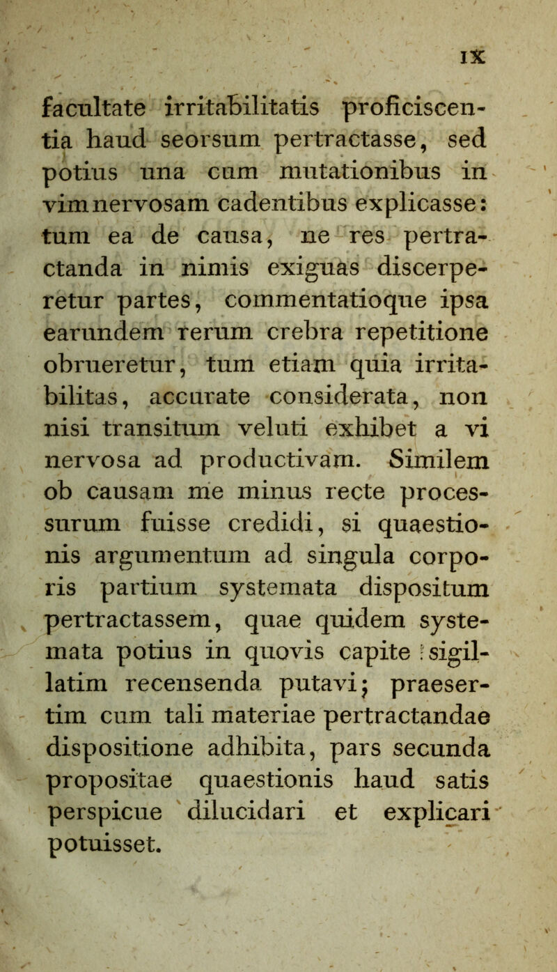 facultate irritabilitatis proficiscen- tia haud seorsum pertractasse, sed potius una cum mutationibus in vimnervosam cadentibus explicasse: tum ea de causa, ne res pertra- ctanda in nimis exiguas discerpe- retur partes, commentatioque ipsa earundem rerum crebra repetitione obrueretur, tum etiam quia irrita- bilitas, accurate considerata, non nisi transitum veluti exhibet a vi nervosa ad productivam. Similem ob causam me minus recte proces- surum fuisse credidi, si quaestio- nis argumentum ad singula corpo- ris partium systemata dispositum pertractassem, quae quidem syste- mata potius in quovis capite - sigil- latim recensenda putavi j praeser- tim cum tali materiae pertractandae dispositione adhibita, pars secunda propositae quaestionis haud satis perspicue dilucidari et explicari potuisset.