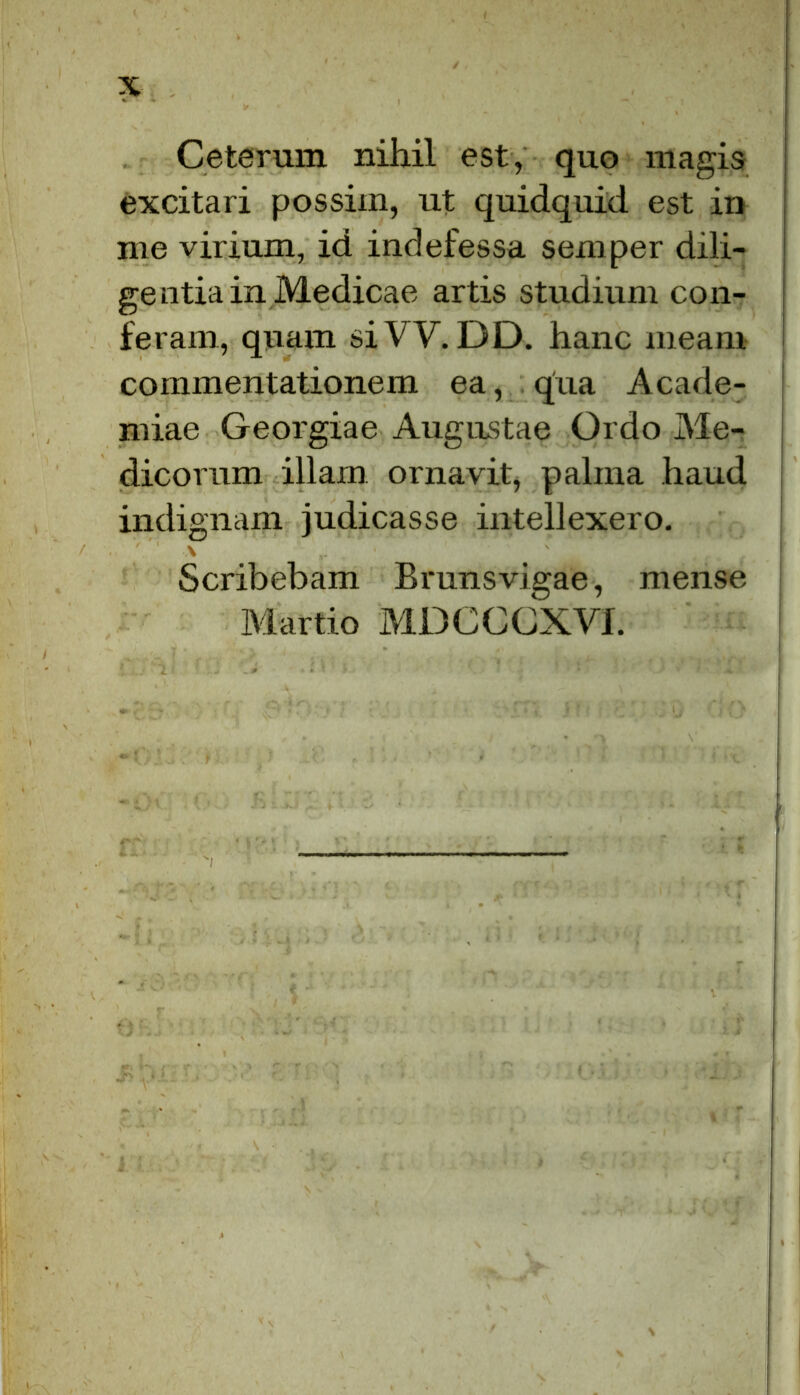 Ceterum nihil est, quo magis excitari possim, ut quidquid est in me virium, id indefessa semper dili- ge otia in Medicae artis studium con- feram, quam siW. DD. hanc meam commentationem ea, qua Acade- miae Georgiae Augustae Ordo Me- dicorum illam ornavit, palma haud indignam judicasse intellexero. \ Scribebam Brunsvigae, mense Martio MDCCCXVI.