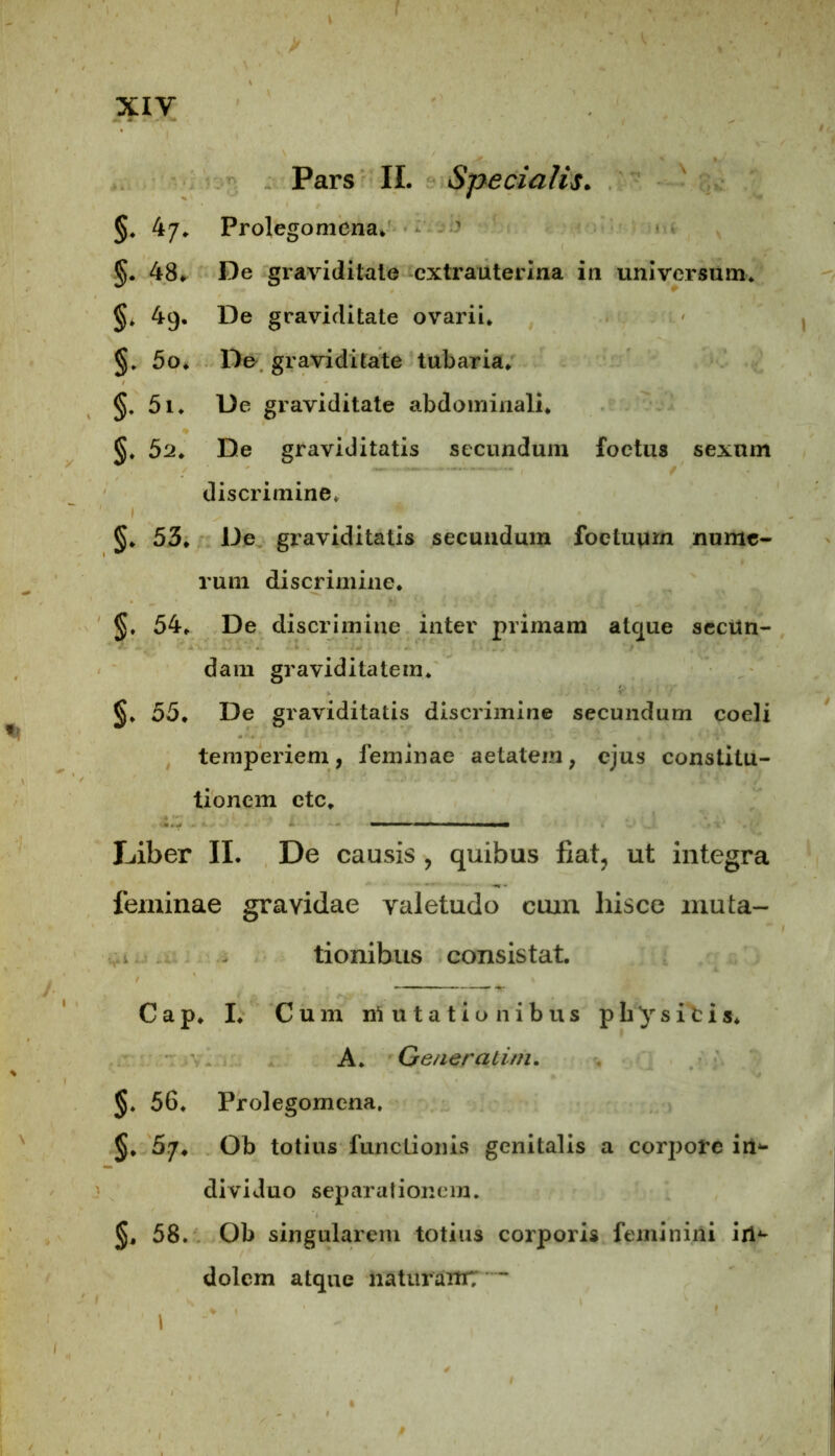 Pars II. Specialis. §. 47. Prolegomena. §. 48* De graviditate extrauterina in universum. 49. De graviditate ovarii. §. 5o. Do graviditate tubaria. §. 5i. De graviditate abdominali. §. 52. De graviditatis secundum foetus sexum discrimine, §. 53. De graviditatis secundum foetuum nume- rum discrimine. 54. De discrimine inter primam atque secun- dam graviditatem. §. 55. De graviditatis discrimine secundum coeli temperiem, feminae aetatem, ejus constitu- tionem ctc. Liber II. De causis , quibus fiat, ut integra feminae gravidae valetudo cuin liisce muta- tionibus consistat. Cap. I. Cum mutationibus p b y s i t i s. A. Gener a tini. §. 56. Prolegomena. §. 5.7* Ob totius functionis genitalis a corpore iri*- dividuo separationem. 58. Ob singularem totius corporis feminini iri*- dolem atque naturaitr; ~ I