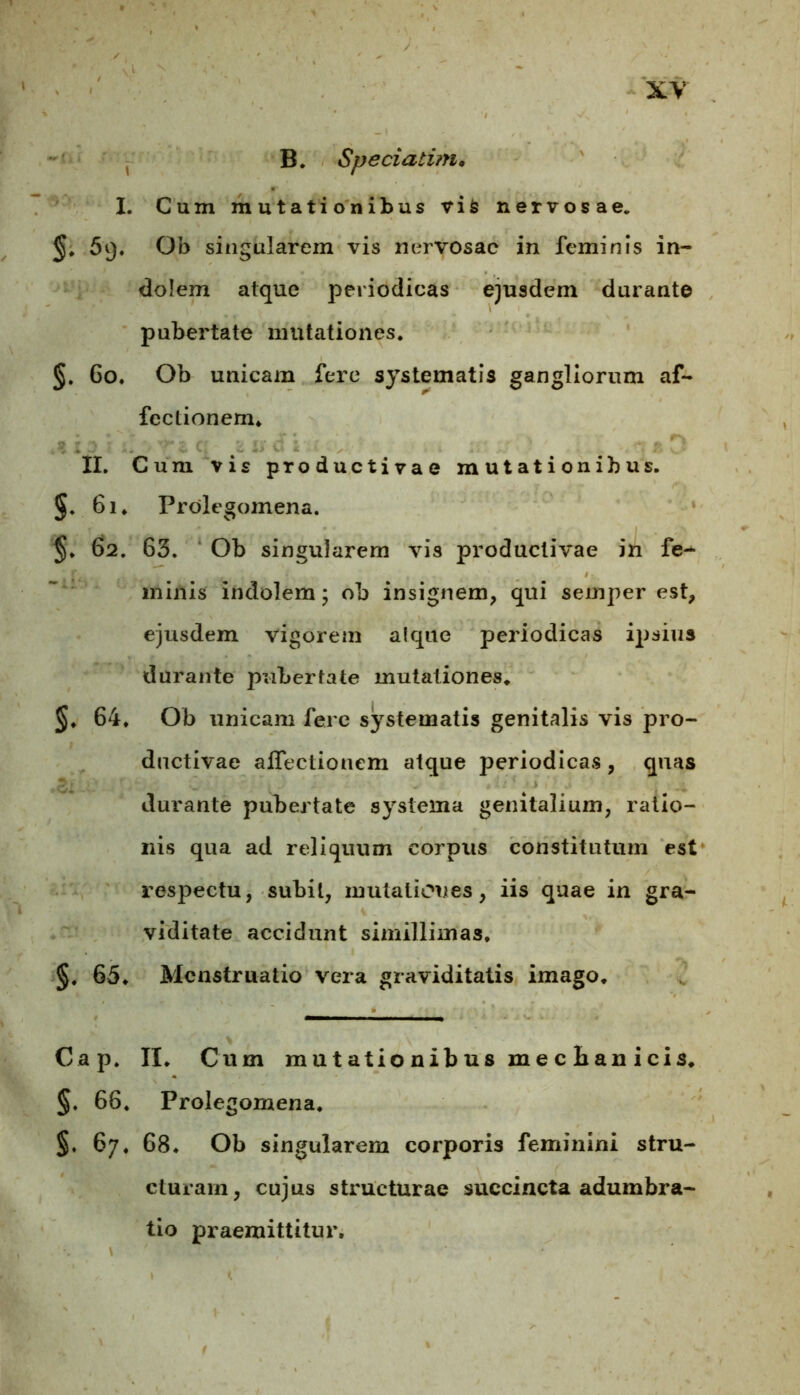 B. Speciatim. I. Cum mutationibus vis nervosae. 59. Ob singularem vis nervosae in feminis in- dolem atque periodicas ejusdem durante pubertate mutationes. §. 60. Ob unicam fere systematis gangliorum af- fectionem. II. Cum vis productivae mutationibus. §. 61. Prolegomena. §. 62. 63. Ob singularem vis productivae in fe- minis indolem; ob insignem, qui semper est, ejusdem vigorem alqne periodicas ipsius durante pubertate mutationes. §. 64. Ob unicam fere systematis genitalis vis pro- ductivae affectionem atque periodicas , quas durante pubertate systema genitalium, ratio- nis qua ad reliquum corpus constitutum est respectu, subit, mutationes, iis quae in gra- viditate accidunt simillimas, §. 65. Menstruatio vera graviditatis imago. Cap. II. Cum mutationibus mecian icis. §. 66. Prolegomena, 67. 68. Ob singularem corporis feminini stru- cturam, cujus structurae succincta adumbra- tio praemittitur.