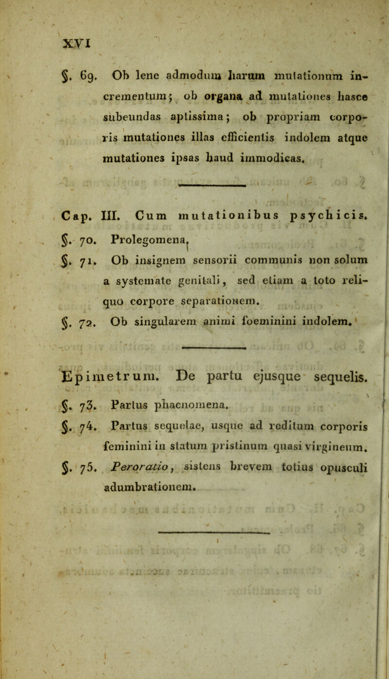 §, 6g* Ob lene admodum Jiarum mutationum in- crementum; ob organa ad mutationes liasce subeundas aptissima; ob propriam corpo- ris mutationes illas efficientis indolem atque mutationes ipsas haud immodicas* Cap. III. Cum mutationibus psychicis. §. 70. Prolegomena. §. 71. Ob insignem sensorii communis non solum a systemate genitali, sed etiam a loto reli- quo corpore separationem. 72. Ob singularem animi foeminini indolem» Epimetrum, De partu ejusque sequelis. 1 \ §. 73. Parius phaenomena. 74. Partus sequelae, usque ad reditum corporis feminini in statum pristinum quasi virgineum. 75. Peroratio, sistens brevem totius opusculi adumbrationem. 1