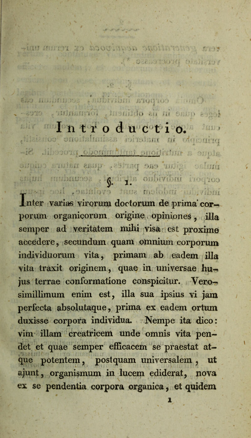 irioi I n t r o d u c t i o. f ’• Inter varias virorum doctoriun de prima' cor- porum organicorum origine opiniones, illa semper ad veritatem mihi visa est proxime accedere, secundum quam omnium corporum individuorum vita, primam ab eadem illa vita traxit originem, quae in universae hu- jus terrae conformatione conspicitur. Vero— simillimum enim est, illa sua ipsius vi jam perfecta absolutaque, prima ex eadem ortum duxisse corpora individua. Nempe ita dico: vim illam creatricem unde omnis vita pen- det et quae semper efficacem se praestat at- que potentem, postquam universalem , ut ajunt, organismum in lucem ediderat, nova ex se pendentia corpora organica, et quidem