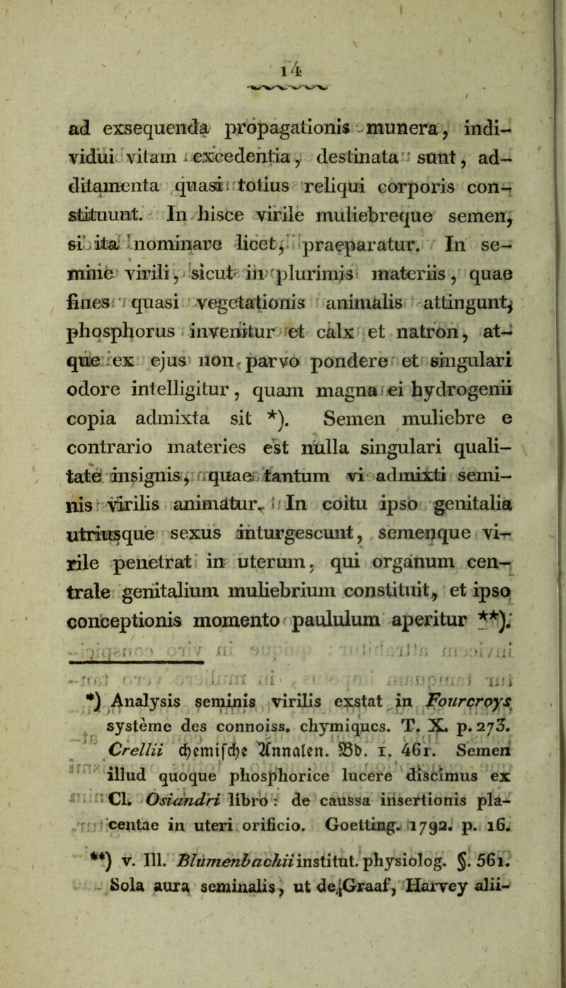 ad exsequenda propagationis munera, indi- vidui vitam - excedentia, destinata sunt, ad- ditamenta quasi totius reliqui corporis con- stituunt. In hisce virile muliebreque semen, si .ita nominare licet, praeparatur. In se- mine virili, sicut in'plurimis materiis, quae fines quasi vegetationis animalis attingunt* phosphorus invenitur et calx et natron, at- que ex ejus uon parvo pondere et singulari odore intelligitur, quam magna ei hydrogenii copia admixta sit *). Semen muliebre e contrario materies est nulla singulari quali- tate insignis, quae tantum vi admixti semi- nis virilis animatur.. 11 In coitu ipso genitalia utriusque sexus inturgescunt, semenque vi- rile penetrat in uterum, qui organum cen- trale genitalium muliebrium constituit , et ipso conceptionis momento paululum aperitur **). *) Analysis seminis virilis exstat in Fourcrpys systeme des connoiss. cliymiqucs. T. X. p. 273. Crellii d)cmtfrf)e nnotcn. 23b. 1. 46r. Semen illud quoque pliosphorice lucere discimus ex : Cl. Osidndri libro : de caussa insertionis pla- centae in uteri orificio. Goetting. 1792. p. 16. **) v. 111. BIumenbncJiiiinstitnt. pliysiolog. §. 5Gi. Sola aura seminalis, ut de.jGraaf, Harvey alii-