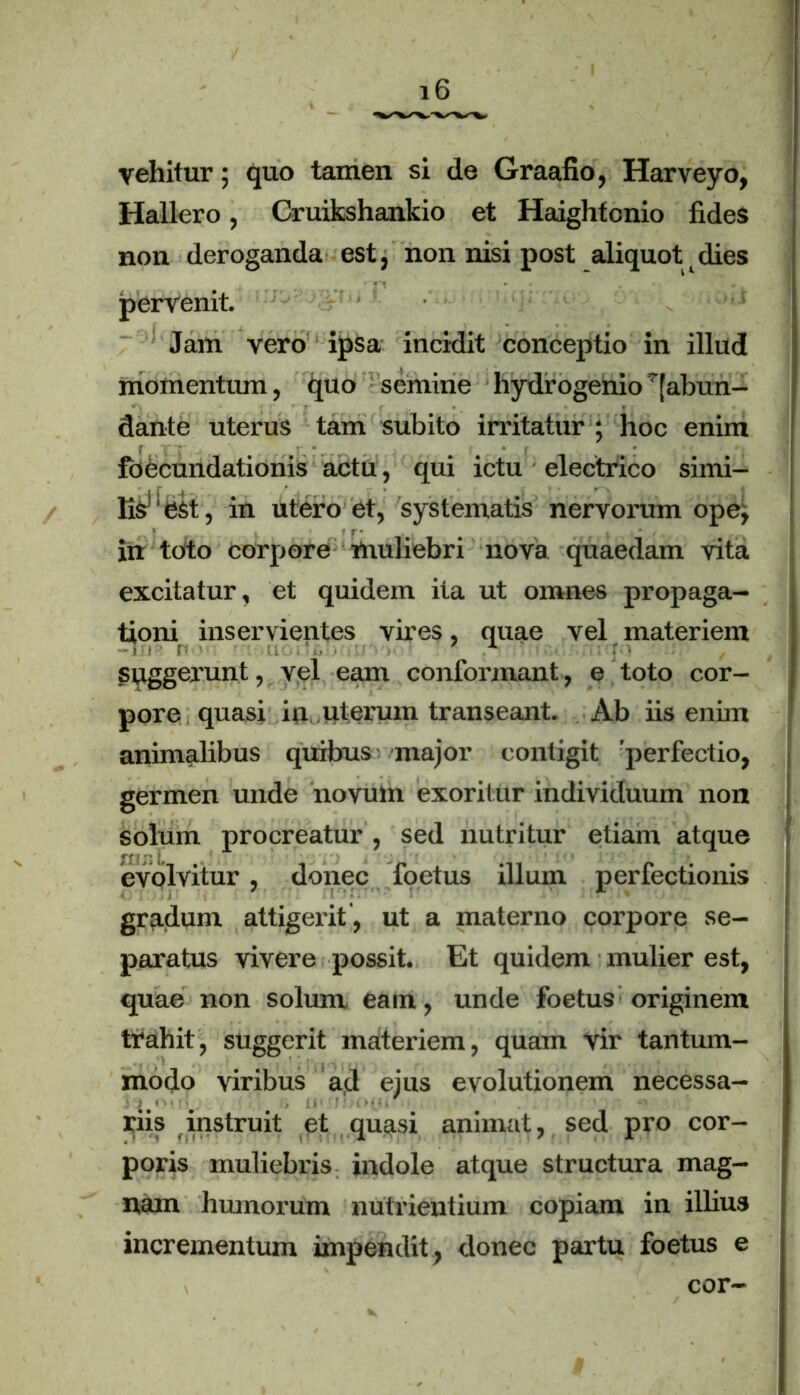 vehitur; quo tamen si de Graafio, Harveyo, Hallero, Cruikshankio et Haightcnio fides non deroganda est, non nisi post aliquot dies pervenit Jam vero ipsa incidit conceptio in illud momentum, quo semine hydrogenio^abun- dante uterus tam subito irritatur ; hoc enim foecundationis actu, qui ictu electrico simi- Esr:est, in utero et, systematis nervorum ope, , • * r- in toto corpore muliebri nova quaedam vita excitatur, et quidem ita ut omnes propaga- tioni inservientes vires, quae vel materiem suggerunt, vel eam conformant, e toto cor- pore quasi in uterum transeant. Ab iis enim animalibus quibus major contigit perfectio, germen unde novum exoritur individuum non solum procreatur , sed nutritur etiam atque evolvitur, donec foetus illum perfectionis gradum attigerit , ut a materno corpore se- paratus vivere possit. Et quidem mulier est, quae non solum eam, unde foetus originem trahit, suggerit materiem, quam vir tantum- modo viribus ad ejus evolutionem necessa- riis instruit et quasi animat, sed pro cor- poris muliebris indole atque structura mag- nam humorum nutrientium copiam in illius incrementum impendit, donec partu foetus e