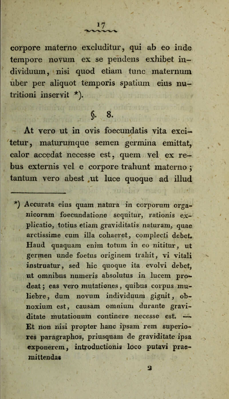 corpore materno excluditur, qui ab eo inde tempore novum ex se pendens exhibet in- dividuum, nisi quod etiam tunc maternum uber per aliquot temporis spatium eius nu- tritioni inservit *). §. 8. T At vero ut in ovis foecundatis vita exci- tetur, maturumque semen germina emittat, calor accedat necesse est, quem vel ex re- bus externis vel e corpore trahunt materno; tantum vero abest #ut luce quoque ad illud *) Accurata eius quam natura in corporum orga- nicorum foecundatione sequitur, rationis ex- plicatio, totius etiam graviditatis naturam, quae arctissime cum illa cohaeret, complecti debet* Haud quaquam enim totum in eo nititur, ut germen unde foetus originem trahit, vi vitali instruatur, sed hic quoque ita evolvi debet, ut omnibus numeris absolutus in lucem pro- deat ; eas vero mutationes, quibus corpus mu- liebre, dum novum individuum gignit, ob- noxium est, causam omnium durante gravi- ditate mutationum continere necesse est. —. Et non nisi propter hanc ipsam rem superio- res paragrapbos, priusquam de graviditate ipsa exponerem, introductionis loco putavi prae- mittendas y