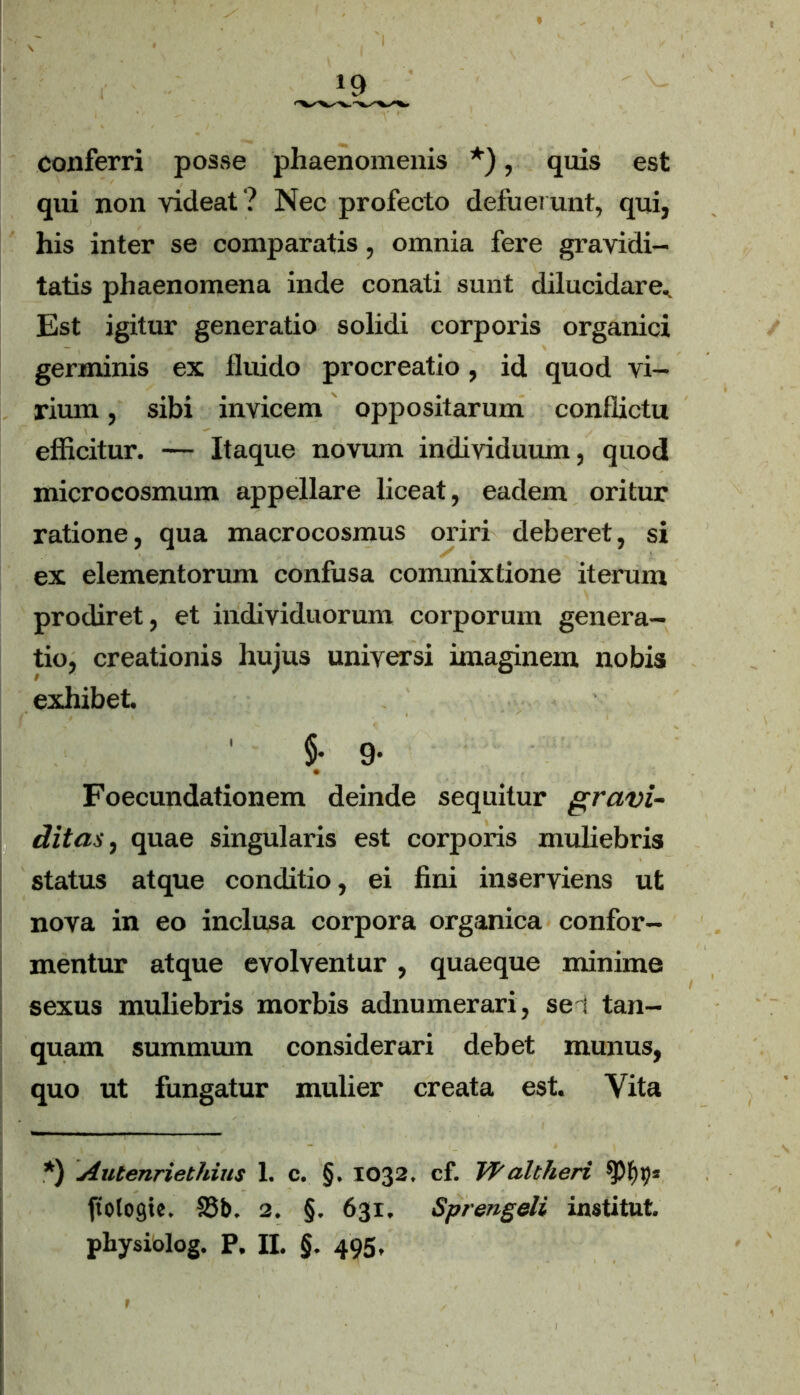 conferri posse phaenomenis *), quis est qui non videat ? Nec profecto defuerunt, qui, his inter se comparatis, omnia fere gravidi- tatis phaenomena inde conati sunt dilucidare^ Est igitur generatio solidi corporis organici germinis ex fluido procreatio, id quod vi- rium , sibi invicem oppositarum conflictu efficitur. — Itaque novum individuum, quod microcosmum appellare liceat, eadem oritur ratione, qua macrocosmus oriri deberet, si ex elementorum confusa commixtione iterum prodiret, et individuorum corporum genera- tio, creationis hujus universi imaginem nobis exhibet. §. 9. Foecundationem deinde sequitur gravi- ditas, quae singularis est corporis muliebris status atque conditio, ei fini inserviens ut nova in eo inclusa corpora organica confor- mentur atque evolventur , quaeque minime sexus muliebris morbis adnumerari, sei tan- quam summmn considerari debet munus, quo ut fungatur mulier creata est. Vita *) Autenriethius 1. c. §. 1032, cf. Vf'altheri ftotogie. 23b. 2. §. 631. Sprengeli institut,