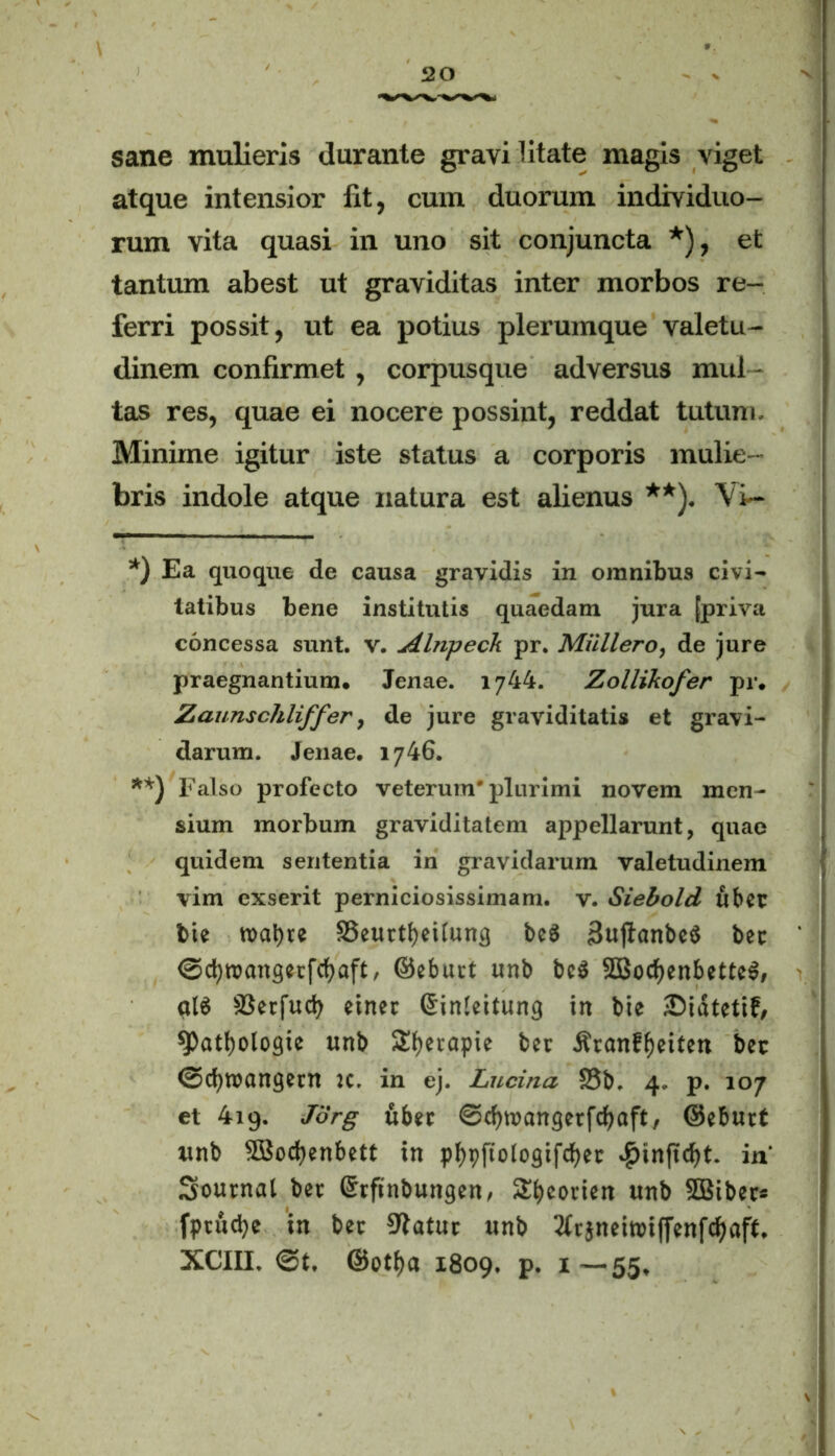 sane mulieris durante gravi litate magis viget atque intensior fit, cum duorum individuo- rum vita quasi in uno sit conjuncta *), et tantum abest ut graviditas inter morbos re- ferri possit, ut ea potius plerumque valetu- dinem confirmet, corpusque adversus mul - tas res, quae ei nocere possint, reddat tutum. Minime igitur iste status a corporis mulie- bris indole atque natura est alienus **). Vi— *) Ea quoque de causa gravidis in omnibus civi- tatibus bene institutis quaedam jura [priva concessa sunt. v. Abipeck pr. Muliero, de jure praegnantium. Jenae. 1744. Zollikofer pr. Zaunschliffer, de jure graviditatis et gravi- darum. Jenae. 1746. **) Falso profecto veterum'plurimi novem men- sium morbum graviditatem appellarunt, quae quidem sententia in gravidarum valetudinem vim exserit perniciosissimam, v. Siebold uber bie roat)re SSeurtbeiiung bcS BuflanbeS bec ©djroangerfcfyaft, ©eburt unb bc$ 5Bocf)enbetteS, aI6 SSetfucfy einer (Sinieitung in bie Sidtetif, 9>atf)ologie unb Styerapie bet .ftranf^eiten ber ©(tyroangern x. in ej. Lucina £3b. 4. p. 107 et 4iq. Jdrg uber ©cfnuangerfcfyaft, ©eburt unb SBodjenbett in pfypftologifcfyer .£>inftcf)t. in' Sournal ber Srftnbungen, SEbeonet» unb SBiber* fprudje in ber Statur unb 2trjneiroiffenfcf)aft. XCIII. @t. ©otf)a 1809. p. 1—55,