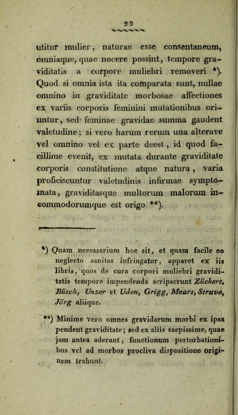 utitur mulier, naturae esse consentaneum, omniaque, quae nocere possint, tempore gra- viditatis a corpore muliebri removeri *). Quod si omnia ista ita comparata sunt, nullae omnino in graviditate morbosae affectiones ex variis corporis feminini mutationibus ori- untur, sed feminae gravidae summa gaudent valetudine; si vero harum rerum una alterave vel omnino vel ex parte deest, id quod fa- cillime evenit, ex mutata durante graviditate corporis constitutione atque natura, varia proficiscuntur valetudinis infirmae sympto- mata, graviditasque multorum malorum in- commodorumque est origo **). *) Quam necessarium hoc sit, et quam facile eo neglecto sanitas infringatur, apparet ex iis libris, quos de cura corpori muliebri gravidi- tatis tempore impendenda scripserunt Zilckert» Biischy Unzer et Uden, Grigg, Mears, Struvey Jorg aliique. **) Minime vero omnes gravidarum morbi ex ipsa pendent graviditate; sed ex aliis saepissime, quae jam antea aderant, functionum perturbationi- bus vel ad morbos procliva dispositione origi- nem trahunt.