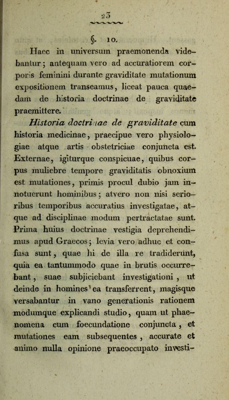 20 §. IO. Haec in universum praemonenda vide- bantur ; antequam vero ad accuratiorem cor- poris feminini durante graviditate mutationum expositionem transeamus, liceat pauca quae- dam de historia doctrinae de graviditate praemittere. Historia doctrinae de graviditate cum historia medicinae, praecipue vero physiolo- giae atque artis obstetriciae conjuncta est. Externae, igiturque conspicuae, quibus cor- pus muliebre tempore graviditatis obnoxium est mutationes, primis procul dubio jam in- notuerunt hominibus; atvero non nisi serio- ribus temporibus accuratius investigatae, at- que ad disciplinae modum pertractatae sunt. Prima huius doctrinae vestigia deprehendi- mus apud Graecos; levia vero adhuc et con- fusa sunt, quae hi de illa re tradiderunt, quia ea tantummodo quae in brutis occurre- bant , suae subjiciebant investigationi , ut deinde in homines’ea transferrent, magisque versabantur in vano generationis rationem modumque explicandi studio, quam ut phae- nomena cum foecundatione conjuncta, et mutationes eam subsequentes , accurate et animo nulla opinione praeoccupato investi-