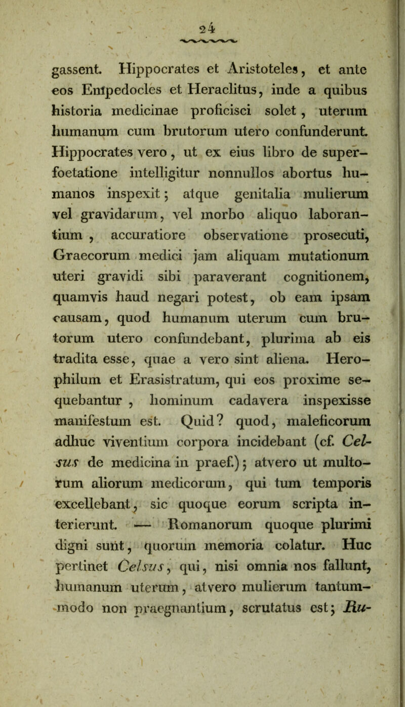 gassent. Hippocrates et Aristoteles, et ante eos Empedocles et Heraclitus, inde a quibus historia medicinae proficisci solet, uterum humanum cum brutorum utero confunderunt Hippocrates vero, ut ex eius libro de super- foetatione intelligitur nonnullos abortus hu- manos inspexit; atque genitalia mulierum vel gravidarum, vel morbo aliquo laboran- tium , accuratiore observatione prosecuti, Graecorum medici jam aliquam mutationum uteri gravidi sibi paraverant cognitionem, quamvis haud negari potest, ob eam ipsam causam, quod humanum uterum cum bru- torum utero confundebant, plurima ab eis tradita esse, quae a vero sint aliena. Hero- philum et Erasistratum, qui eos proxime se- quebantur , hominum cadavera inspexisse manifestum est. Quid? quod, maleficorum adhuc viventium corpora incidebant (cf. Cel- sus de medicina in praef.); atvero ut multo- rum aliorum medicorum, qui tum temporis excellebant, sic quoque eorum scripta in- terierunt. — Romanorum quoque plurimi digni surit, quorum memoria colatur. Huc perlinet Celsus, qui, nisi omnia nos fallunt, humanum uterum, atvero mulierum tantum- modo non praegnantium, scrutatus est; Mu-