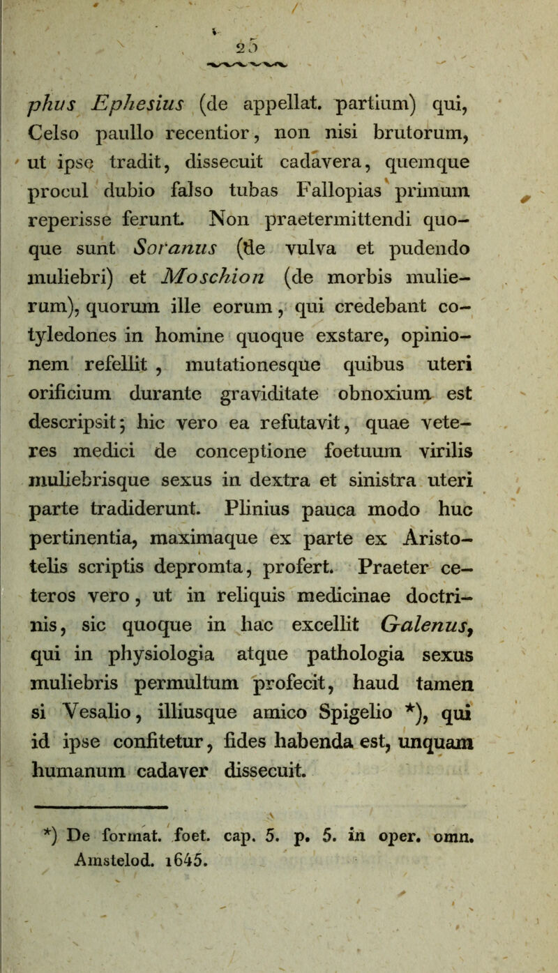 phus Ephesius (de appellat, partium) qui, Celso paullo recentior, non nisi brutorum, ut ipse tradit, dissecuit cadavera, quemque procul dubio falso tubas Fallopias primum reperisse ferunt Non praetermittendi quo- que sunt Soranus (de vulva et pudendo muliebri) et Moschion (de morbis mulie- rum), quorum ille eorum, qui credebant co- tyledones in homine quoque exstare, opinio- nem refellit , mutationesque quibus uteri orificium durante graviditate obnoxium est descripsit5 hic vero ea refutavit, quae vete- res medici de conceptione foetuum virilis muliebrisque sexus in dextra et sinistra uteri parte tradiderunt. Plinius pauca modo huc pertinentia, maximaque ex parte ex Aristo- telis scriptis depromta, profert. Praeter ce- teros vero, ut in reliquis medicinae doctri- nis, sic quoque in hac excellit Galenust qui in physiologia atque pathologia sexus muliebris permultum profecit, haud tamen si Vesalio, illiusque amico Spigelio *), qui id ipse confitetur, fides habenda est, unquam humanum cadaver dissecuit. *) De format, foet. cap. 5. p. 5. in oper. omn. Amstelod. i645.
