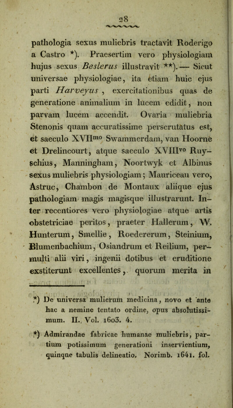 pathologia sexus muliebris tractavit Roderigo a Castro * *). Praesertim vero physiologiam hujus sexus Beslerus illustravit **).— Sicut universae physiologiae, ita Miam huic ejus parti Harveyus , exercitationibus quas de generatione animalium in lucem edidit, non parvam lucem accendit. Ovaria muliebria Stenonis quam accuratissime perscrutatus est, et saeculo XVIIm0 Swammerdain, van Hoorne et Drelincourt, atque saeculo XVIIIvo Ruy- schius, Manningham, Noortwyk et Albinus sexus muliebris physiologiam; Mauriceau vero, Astrue, Chambon de Montaux aliique ejus pathologiam magis magisque illustrarunt. In- ter recentiores vero physiologiae atque artis obstetriciae peritos, praeter Hailerum, W. Hunterum, Smellie , Roedererum, Steinium, Blumenbachium, Osiandrum et Reilium, per- multi alii viri, ingenii dotibus et eruditione exstiterunt excellentes,, quorum merita in *) I3e universa mulierum medicina, novo et 'ante hac a nemine tentato ordine, opus absolutissi- mum. II., Vol. i6o3. 4. *) Admirandae fabricae humanae muliebris, par- tium potissimum generationi inservientium, quinque tabulis delineatio. Norimb. i64l. fol.