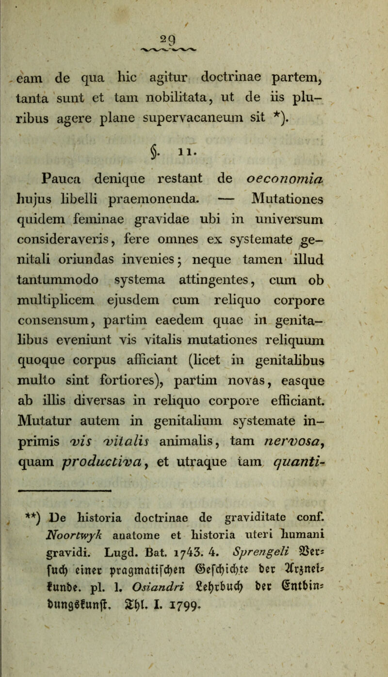 eam de qua hic agitur doctrinae partem, tanta sunt et tam nobilitata, ut de iis plu- ribus agere plane supervacaneum sit *). Pauca denique restant de oeconomia hujus libelli praemonenda. — Mutationes quidem feminae gravidae ubi in universum consideraveris, fere omnes ex systemate ge- nitali oriundas invenies; neque tamen illud tantummodo systema attingentes, cum ob multiplicem ejusdem cum reliquo corpore consensum, partim eaedem quae in genita- libus eveniunt vis vitalis mutationes reliquum quoque corpus afficiant (licet in genitalibus multo sint fortiores), partim novas, easque ab illis diversas in reliquo corpore efficiant. Mutatur autem in genitalium systemate in- primis vis vitalis animalis, tam nervosa, quam productiva, et utraque tam quanti- **) De liistoria doctrinae de graviditate conf. Noortwyk auatoine et historia uteri humani gravidi. Lugd. Bat. 1743. 4. Spreti geli fuci) ciner ptagmatifcfyen ©efcfyicfyte ber 3tr}ncb funbe. pl. 1. Osiandri Sefytbud) bct ©ntbiiu buttgSfunji, SEljl, I. 1799.