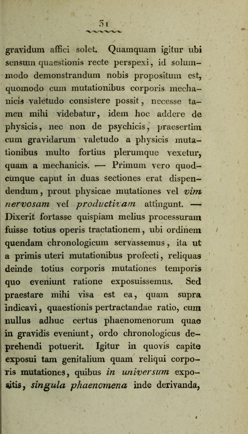 gravidum affici solet. Quamquam igitur ubi sensum quaestionis recte perspexi, id solum- modo demonstrandum nobis propositum est, quomodo cum mutationibus corporis mecha- nicis valetudo consistere possit, necesse ta- men mihi videbatur, idem hoc addere de physicis, nec non de psychicis, praesertim cum gravidarum valetudo a physicis muta- tionibus multo fortius plerumque vexetur, quam a mechanicis. — Primum vero quod- cunque caput in duas sectiones erat dispen- dendum, prout physicae mutationes vel vim nervosam vel productivam attingunt. — Dixerit fortasse quispiam melius processuram fuisse totius operis tractationem, ubi ordinem quendam chronologicum servassemus, ita ut a primis uteri mutationibus profecti, reliquas deinde totius corporis mutationes temporis quo eveniunt ratione exposuissemus. Sed praestare mihi visa est ea, quam supra indicavi, quaestionis pertractandae ratio, cum nullus adhuc certus phaenomenorum quae in gravidis eveniunt, ordo chronologicus de- prehendi potuerit. Igitur in quovis capite exposui tam genitalium quam reliqui corpo- ris mutationes, quibus in universum expo- sitis, singula phaenomena inde derivanda,