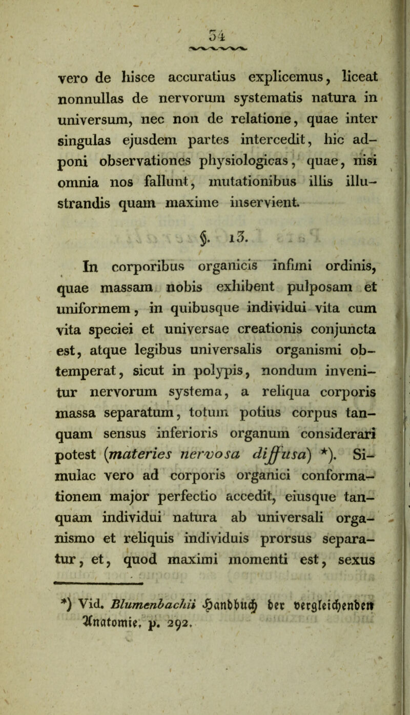 vero de hisce accuratius explicemus, liceat nonnullas de nervorum systematis natura in universum, nec non de relatione, quae inter singulas ejusdem partes intercedit, hic ad- poni observationes physiologicas, quae, nisi omnia nos fallunt, mutationibus illis illu- strandis quam maxime inservient l3. In corporibus organicis infimi ordinis, quae massam nobis exhibent pulposam et uniformem, in quibusque individui vita cum vita speciei et universae creationis conjuncta est, atque legibus universalis organismi ob- temperat, sicut in polypis, nondum inveni- tur nervorum systema, a reliqua corporis massa separatum, totum potius corpus tan- quam sensus inferioris organum considerari potest [materies nervosa dijjusa) *). Si- mulae vero ad corporis organici conforma- tionem major perfectio accedit, eiusque tan- quam individui natura ab universali orga- nismo et reliquis individuis prorsus separa- tur , et, quod maximi momenti est, sexus *) Vid. Blumenbachii «£anbbu<^ bet cetgfeicfyenben 2fttatomie, p. 292.