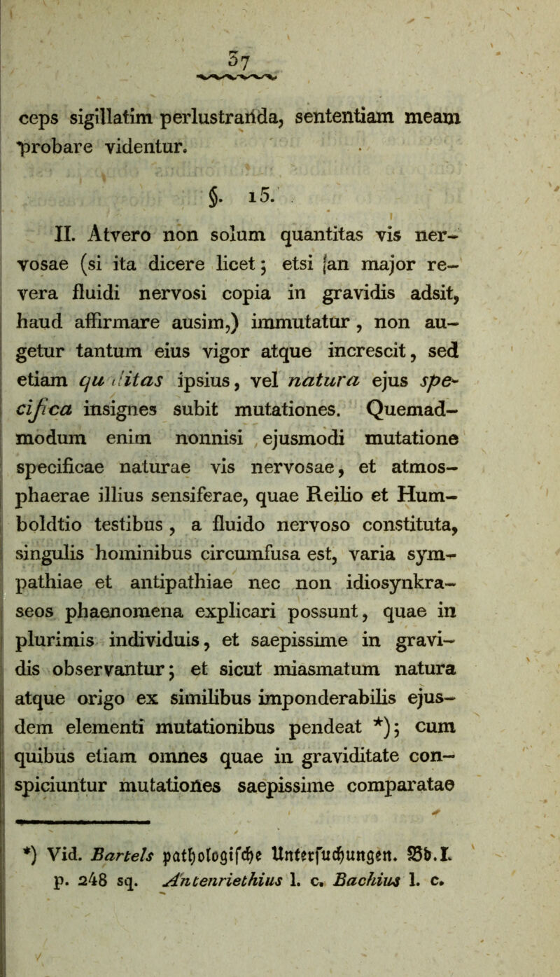 ceps sigillatim perlustraiida, sententiam meam probare videntur. §. 15. II. Atvero non solum quantitas vis ner- vosae (si ita dicere licet; etsi jan major re- vera fluidi nervosi copia in gravidis adsit, haud affirmare aushn,) immutatur, non au- getur tantum eius vigor atque increscit, sed etiam qu ditas ipsius, vel natura ejus spe- cifica insignes subit mutationes. Quemad- modum enim nonnisi ejusmodi mutatione specificae naturae vis nervosae, et atmos- phaerae illius sensiferae, quae Reilio et Hum- boldtio testibus, a fluido nervoso constituta, I singulis hominibus circumfusa est, varia sym- pathiae et antipathiae nec non idiosynkra- seos phaenomena explicari possunt, quae in ! plurimis individuis, et saepissime in gravi- dis observantur} et sicut miasmatum natura atque origo ex similibus imponderabilis ejus- dem elementi mutationibus pendeat *); cum quibus etiam omnes quae in graviditate con- spiciuntur mutationes saepissime comparatae *) Vid. Bartels patfjologifcfK UnfttftnJjungen. S3&.I. p. 248 sq. Auienriethius 1. c, Bachius 1. c.