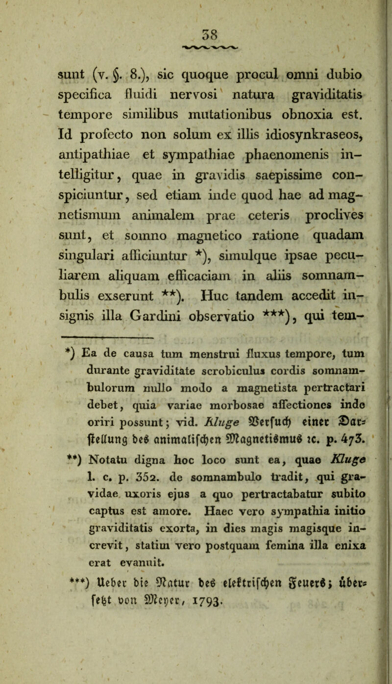 sunt (v. §. 8.), sic quoque procul omni dubio specifica fluidi nervosi natura graviditatis tempore similibus mutationibus obnoxia est. Id profecto non solum ex illis idiosynkraseos, antipathiae et sympathiae phaenomenis in- telligitur, quae in gravidis saepissime con- spiciuntur , sed etiam inde quod hae ad mag- netismum animalem prae ceteris proclives sunt, et somno magnetico ratione quadam singulari afficiuntur *), simulque ipsae pecu- liarem aliquam efficaciam in aliis somnam- bulis exserunt **). Huc tandem accedit in- signis illa Gardini observatio ***), qui tem- *) Ea de causa tum menstrui fluxus tempore, tum durante graviditate scrobiculus cordis somiiam- bulorum nullo modo a magnetista pertractari debet, quia variae morbosae affectiones inde oriri possunt; vid. Kluge SSetfudf) etlUt fleUurtg be$ antmalifcfyen 2Dlagneti$mu$ :c. p. 473. **) Notatu digna hoc loco sunt ea, quae Kluge 1. c. p. 352. de somnambulo tradit, qui gra- vidae uxoris ejus a quo pertractabatur subito captus est amore. Haec vero sympathia initio graviditatis exorta, in dies magis magisque in- crevit , statim vero postquam femina illa enixa erat evanuit. ***) Uebet btc 3?atur beleftrifcfyeit §euer$> uber* fefet t>on SDteper, 1793.