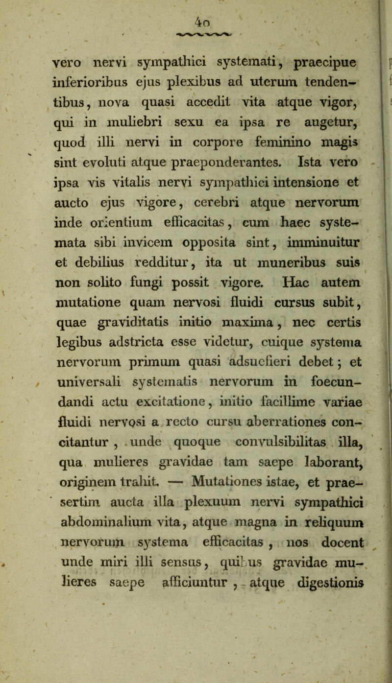 vero nervi sympathici systemati, praecipue j p inferioribus ejus plexibus ad uterum tenden- tibus, nova quasi accedit vita atque vigor, qui in muliebri sexu ea ipsa re augetur, quod illi nervi in corpore feminino magis sint evoluti atque praeponderantes. Ista vero ipsa vis vitalis nervi sympathici intensione et aucto ejus vigore, cerebri atque nervorum inde orientium efficacitas, cum haec syste- mata sibi invicem opposita sint, imminuitur et debilius redditur, ita ut muneribus suis non solito fungi possit vigore. Hac autem mutatione quam nervosi fluidi cursus subit, quae graviditatis initio maxima, nec certis legibus adstricta esse videtur, cuique systema nervorum primum quasi adsucfieri debet; et universali systematis nervorum in foecun- dandi actu excitatione, initio facillime variae fluidi nervosi a recto cursu aberrationes con- citantur , unde quoque convulsibilitas illa, qua mulieres gravidae tam saepe laborant, originem trahit. — Mutationes istae, et prae- sertim aucta illa plexuum nervi sympathici abdominalium vita, atque magna in reliquum nervorum systema efficacitas , nos docent unde miri illi sensus, quibus gravidae mu- lieres saepe afficiuntur , atque digestionis