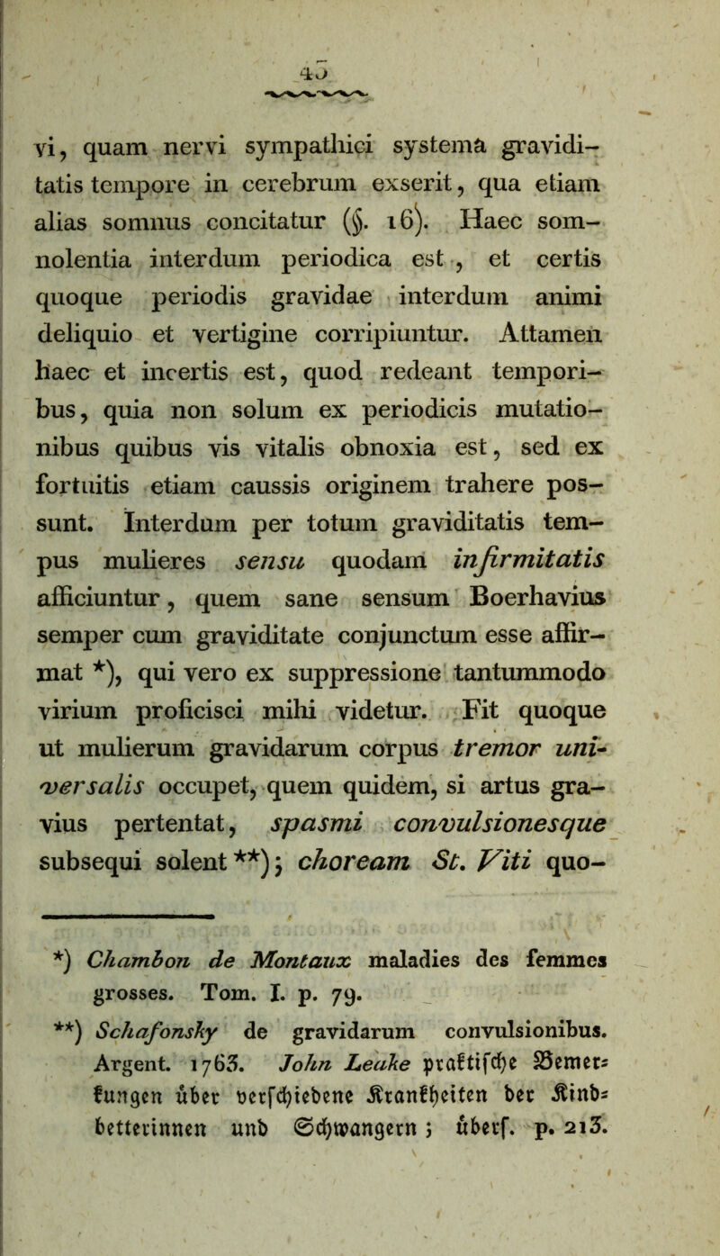 vi, quam nervi sympathici systema gravidi- tatis tempore in cerebrum exserit, qua etiam alias somnus concitatur (§. 16). Haec som- nolentia interdum periodica est , et certis quoque periodis gravidae interdum animi deliquio et vertigine corripiuntur. Attamen haec et incertis est, quod redeant tempori- bus, quia non solum ex periodicis mutatio- nibus quibus vis vitalis obnoxia est, sed ex fortuitis etiam caussis originem trahere pos- sunt. Interdum per totum graviditatis tem- pus mulieres sensu quodam infirmitatis afficiuntur, quem sane sensum Boerhavius semper cum graviditate conjunctum esse affir- mat *), qui vero ex suppressione tantummodo virium proficisci mihi videtur. Fit quoque ut mulierum gravidarum corpus tremor uni- versalis occupet, quem quidem, si artus gra- vius pertentat, spasmi convulsionesque subsequi solent **) ; choream St. Viti quo- *) Chambon de Montaux maladies des femmcs grosses. Tom. X. p. 79. **) <Schafonshy de gravidarum convulsionibus. Argent. 1763. John Ledke pvrtf tifcfye 33 Ctrl et- fungcn uber uerfcffiebene jfranffKtten ber ^inb* bettevinnen unb 0d)W»angetn; fibevf. p. 2i3.