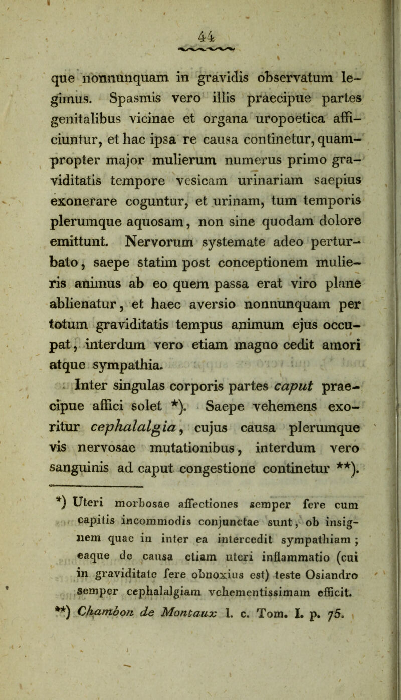 que nonnunquam in gravidis observatum le- gimus. Spasmis vero illis praecipue partes genitalibus vicinae et organa uropoetica affi- ciuntur, et hac ipsa re causa continetur, quam- propter major mulierum numerus primo gra- viditatis tempore vesicam urinariam saepius exonerare coguntur, et urinam, tum temporis plerumque aquosam, non sine quodam dolore emittunt. Nervorum systemate adeo pertur- bato , saepe statim post conceptionem mulie- ris animus ab eo quem passa erat viro plane ablienatur, et haec aversio nonnunquam per totum graviditatis tempus animum ejus occu- pat, interdum vero etiam magno cedit amori atque sympathia. Inter singulas corporis partes caput prae- cipue affici solet *). Saepe vehemens exo- ritur cephalalgia, cujus causa plerumque vis nervosae mutationibus, interdum vero sanguinis ad caput congestione continetur **). *) Uteri morbosae affectiones scmper fere cum capitis incommodis conjunctae sunt, ob insig- nem quae in inter ea intercedit sympathiam ; eaque de causa etiam uteri inflammatio (cui in graviditate fere obnoxius est) teste Osiandro semper cephalalgiam vehementissimam efficit. **) Chambon de Montaux 1. c. Tom. I. p. 75.