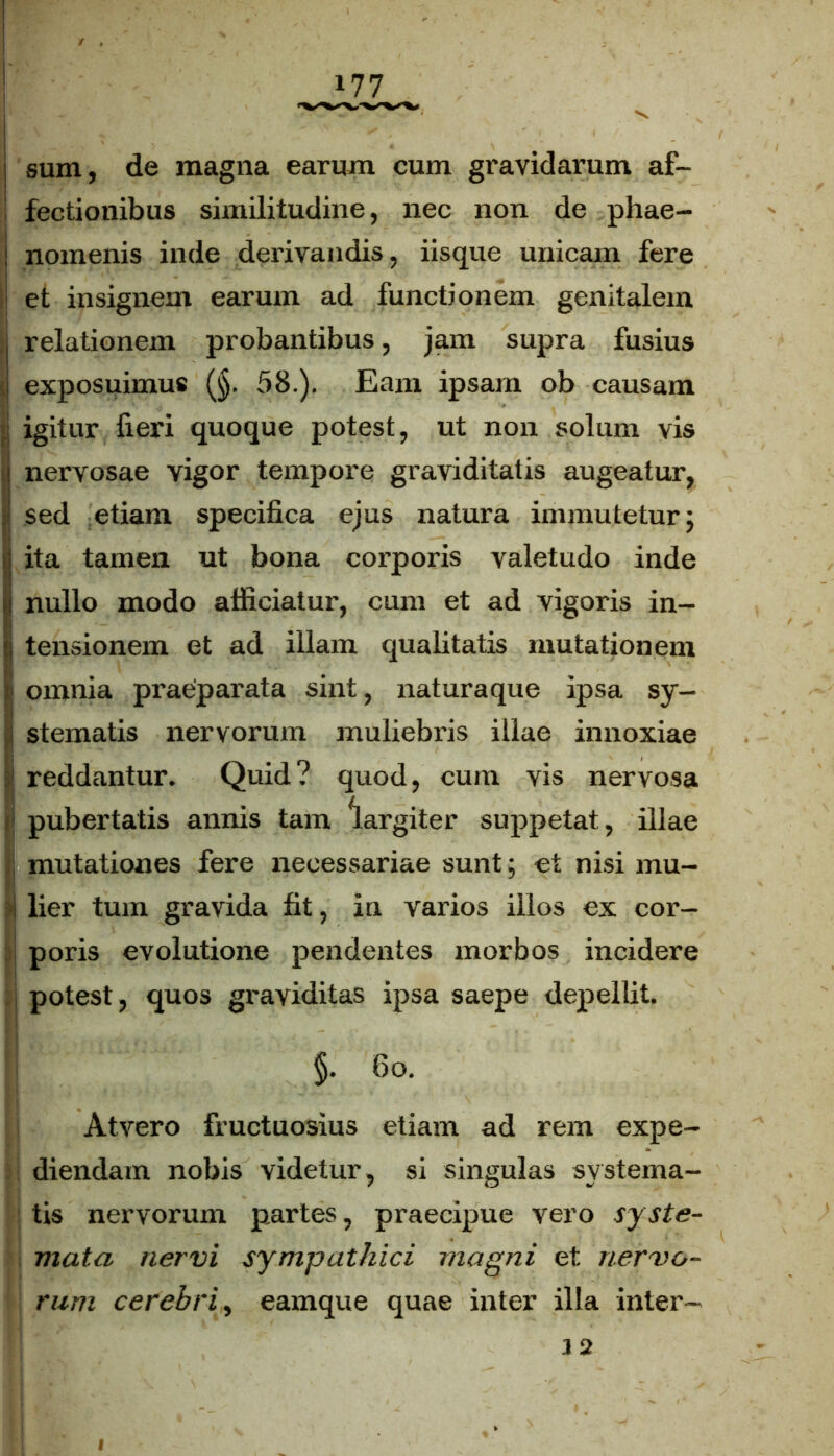 i sum, de magna earum cum gravidarum af- fectionibus similitudine, nec non de phae- i nomenis inde derivandis, iisque unicam fere et insignem earum ad functionem genitalem . relationem probantibus, jam supra fusius i exposuimus (§. 58.). Eam ipsam ob causam igitur fieri quoque potest, ut non solum vis nervosae vigor tempore graviditatis augeatur, i sed etiam specifica ejus natura immutetur; !ita tamen ut bona corporis valetudo inde nullo modo afficiatur, cum et ad vigoris in- tensionem et ad illam qualitatis mutationem omnia praeparata sint, naturaque ipsa sy- stematis nervorum muliebris illae innoxiae j reddantur. Quid? quod, cum vis nervosa 1 pubertatis annis tam largiter suppetat, illae mutationes fere necessariae sunt; et nisi mu- i lier tum gravida fit, in varios illos ex cor- poris evolutione pendentes morbos incidere potest, quos graviditas ipsa saepe depellit. §. fio. Atvero fructuosius etiam ad rem expe- diendam nobis videtur, si singulas systema- tis nervorum partes, praecipue vero syste- mata nervi sympathici magni et nervo- rum cerebri, eamque quae inter illa inter- 3 2