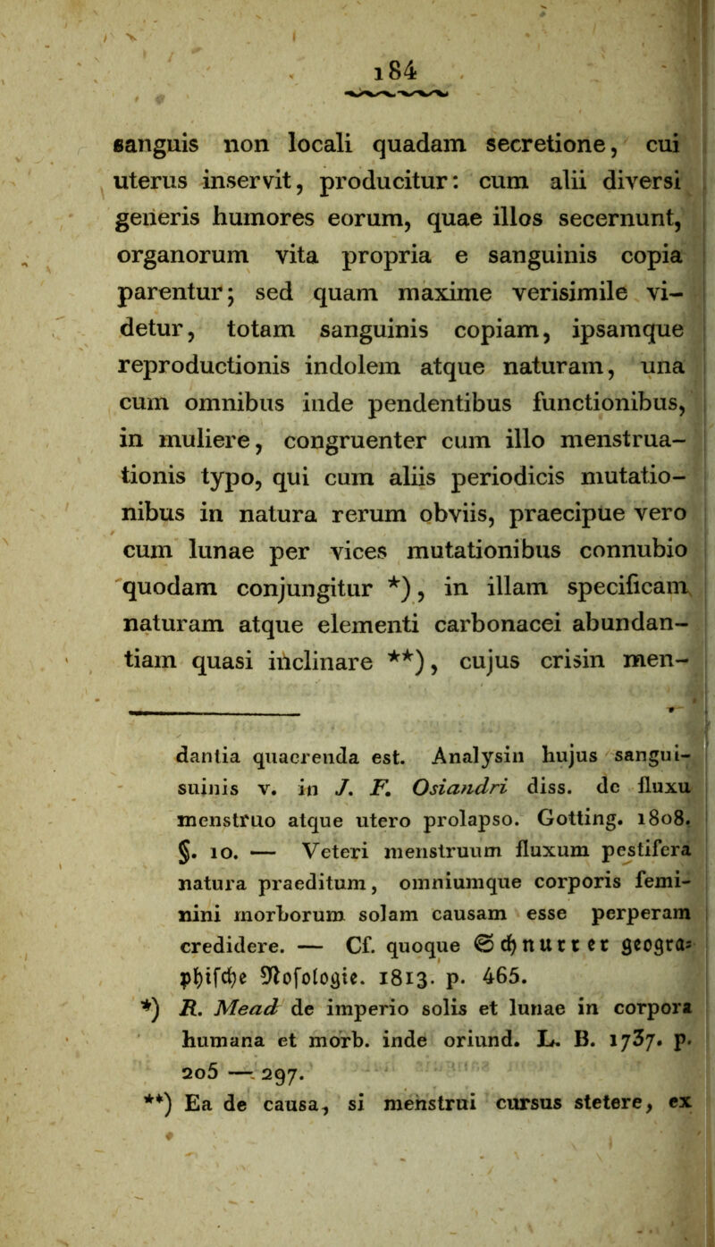 sanguis non locali quadam secretione, cui uterus inservit, producitur: cum alii diversi generis humores eorum, quae illos secernunt, organorum vita propria e sanguinis copia parentur; sed quam maxime verisimile vi- detur, totam sanguinis copiam, ipsamque reproductionis indolem atque naturam, una cum omnibus inde pendentibus functionibus, in muliere, congruenter cum illo menstrua- tionis typo, qui cum aliis periodicis mutatio- nibus in natura rerum obviis, praecipue vero cum lunae per vices mutationibus connubio quodam conjungitur *), in illam specificam, naturam atque elementi carbonacei abundan- tiam quasi iiiclinare **), cujus crisin men- • -V .* '' dantia quaerenda est. Analysin hujus sangui- suinis v. in /. F. Osiandri diss. dc fluxu menstruo atque utero prolapso. Gotting. 1808. §.10. — Veteri menstruum fluxum pestifera natura praeditum, omniumque corporis femi- nini morborum solam causam esse perperam credidere. — Cf. quoque ©cfynurtet geogra- pf)ifcfye 9lofotogte. 1813. p. 465. *) R. Mead de imperio solis et lunae in corpora humana et morb. inde oriund. L. B. ijZj. p. 2o5 —- 297. **) Ea de causa., si menstrui cursus stetere, ex