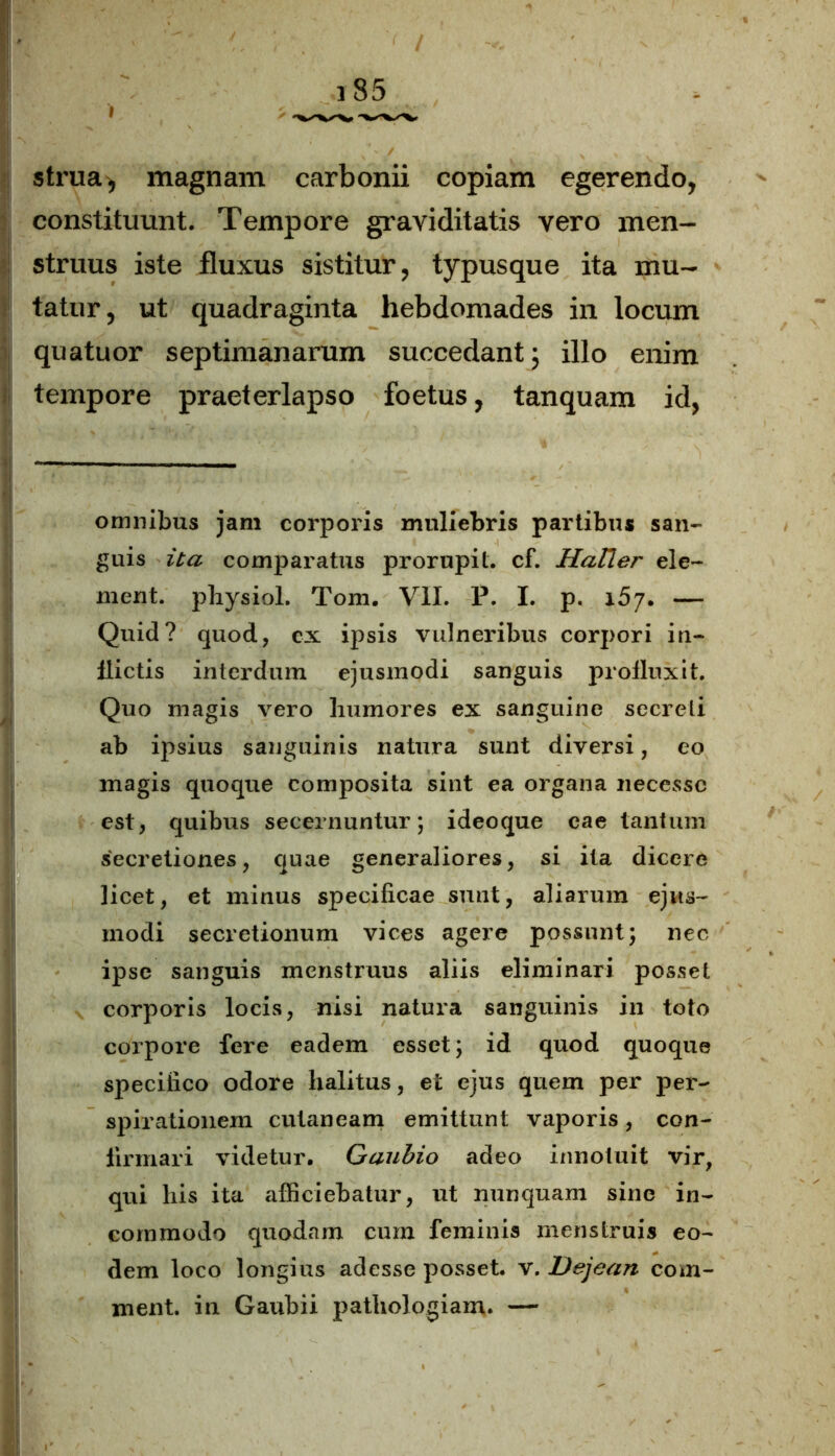 I strua, magnam carbonii copiam egerendo, constituunt. Tempore graviditatis vero men- struus iste fluxus sistitur, typusque ita mu- tatur, ut quadraginta hebdomades in locum quatuor septimanarum succedant 5 illo enim tempore praeterlapso foetus, tanquam id, omnibus jam corporis muliebris partibus san- guis ita comparatus prorupit, cf. Hatier ele- ment. physiol. Tom. VII. P. I. p. 157. — Quid? quod, ex ipsis vulneribus corpori in- flictis interdum ejusmodi sanguis profluxit. Quo magis vero humores ex sanguine secreti ab ipsius sanguinis natura sunt diversi, eo magis quoque composita sint ea organa necesse est, quibus secernuntur; ideoque cae tantum secretiones, quae generaliores, si ita dicere licet, et minus specificae sunt, aliarum ejus- modi secretionum vices agere possunt; nec ipse sanguis menstruus aliis eliminari posset corporis locis, nisi natura sanguinis in toto corpore fere eadem esset; id quod quoque specifico odore halitus, et ejus quem per per- spirationem cutaneam emittunt vaporis, con- firmari videtur. Gaubio adeo innotuit vir, qui his ita afficiebatur, ut nunquam sine in- commodo quodam cum feminis menstruis eo- dem loco longius adesse posset, v. Dejean com- ment. in Gaubii pathologiain. —