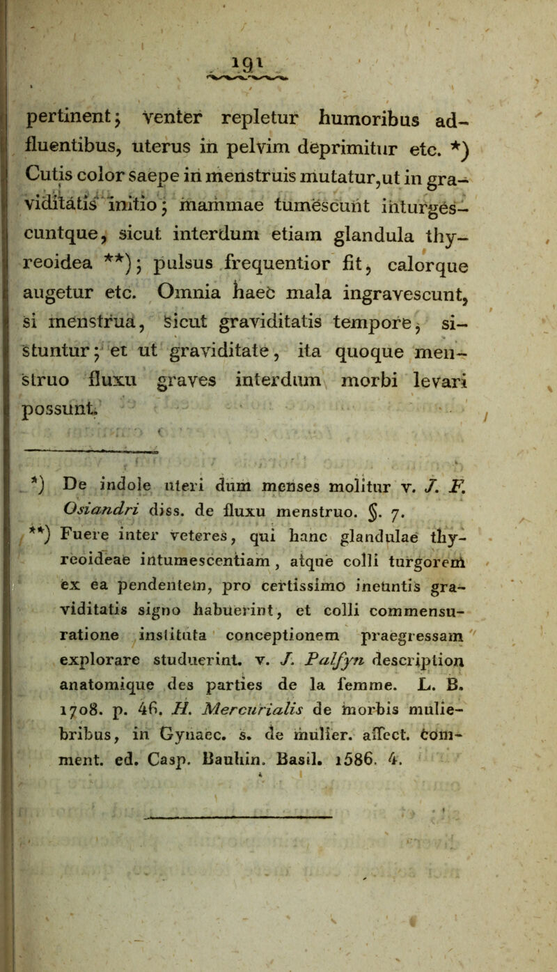 pertinent; Venter repletur humoribus ad- fluentibus, uterus in pelvim deprimitur etc. *) . Cutis color saepe in menstruis mutatur,ut in gra- viditatis initio 5 mammae tumescunt inturges- Icuntque, sicut interdum etiam glandula thy- reoidea **); pulsus frequentior fit, calorque augetur etc. Omnia hae£ mala ingravescunt, si menstrua, Sicut graviditatis tempore, si- stuntur; et ut graviditate, ita quoque men- struo fluxu graves interdum morbi levari possunt *) De indole uteri dum menses molitur v. J. F. Osiandri diss. de fluxu menstruo. §. 7. | **) Fuere inter veteres, qui hanc glandulae thy- reoideae intumescentiam , atque colli turgoreni ex ea pendentein, pro certissimo ineuntis gra- viditatis signo habuerint, et colli commensti- ratione inslituta conceptionem praegressam explorare studuerint v. /. Palfyn descriplion anatomique des parties de la femme. L. B• 1708. p. 4f>. H. Mercurialis de morbis mulie- bribus, in Gynaec. s. de mulier. alTect. fcom-