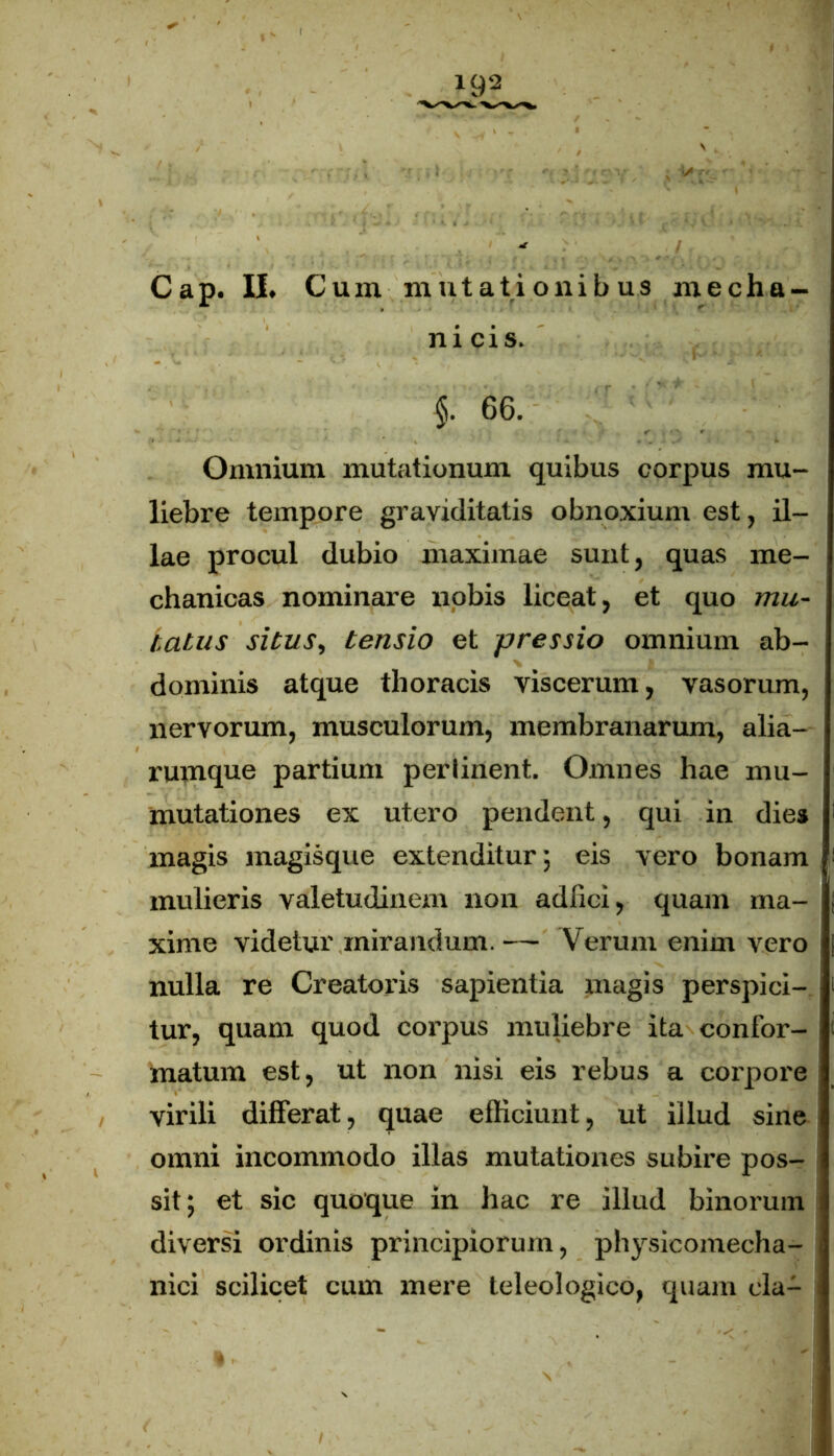 192 Cap. II. Cum mutationibus mecha- nicis. §. 66. Omnium mutationum quibus corpus mu- liebre tempore graviditatis obnoxium est, il- lae procul dubio maximae sunt, quas me- chanicas nominare nobis liceat, et quo mu- tatus situs, tensio et pressio omnium ab- dominis atque thoracis viscerum, vasorum, nervorum, musculorum, membranarum, alia- rmnque partium perlinent. Omnes hae mu- mutationes ex utero pendent, qui in die* magis magisque extenditur; eis vero bonam mulieris valetudinem non adfici, quam ma- xime videtur mirandum. — Verum enim vero nulla re Creatoris sapientia magis perspici- tur, quam quod corpus muliebre ita confor- matum est, ut non nisi eis rebus a corpore virili differat, quae efficiunt, ut illud sine omni incommodo illas mutationes subire pos- sit; et sic quoque in hac re illud binorum diversi ordinis principiorum, physieomecha- nici scilicet cum mere teleologico, quam cla-