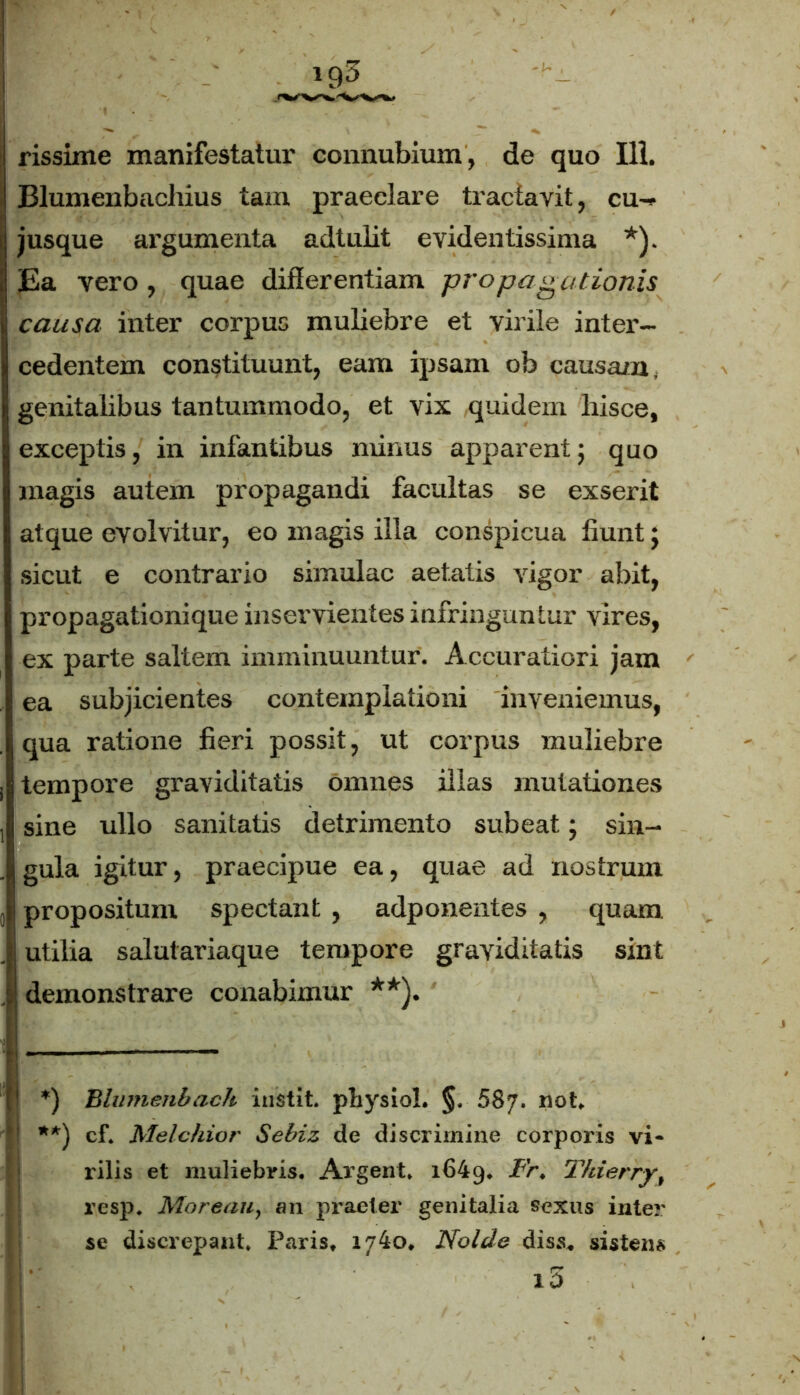 Blumenbachius tam praeclare tractavit, cu- jusque argumenta adtulit evidentissima *). Ea vero, quae differentiam propagationis causa inter corpus muliebre et virile inter- cedentem constituunt, eam ipsam ob causata, genitalibus tantummodo, et vix quidem hisce, exceptis, in infantibus minus apparent; quo magis autem propagandi facultas se exserit atque evolvitur, eo magis illa conspicua fiunt; sicut e contrario simulae aetatis vigor abit, propagationique inservientes infringuntur vires, ex parte saltem imminuuntur. Accuratiori jam ea subjicientes contemplationi inveniemus, qua ratione fieri possit, ut corpus muliebre tempore graviditatis omnes illas mutationes sine ullo sanitatis detrimento subeat; sin- gula igitur, praecipue ea, quae ad nostrum propositum spectant , adponentes , quam utilia salutariaque tempore graviditatis sint demonstrare conabimur **). *) Blumenbach instit. physiol. §, 687. not. **) cf. Melchior Sebiz de discrimine corporis vi- rilis et muliebris. Argent. 1649. Ir, Thierry, resp. Moreau, 011 praeter genitalia sexus inter se discrepant. Paris, 1740, Nolde diss. sistens