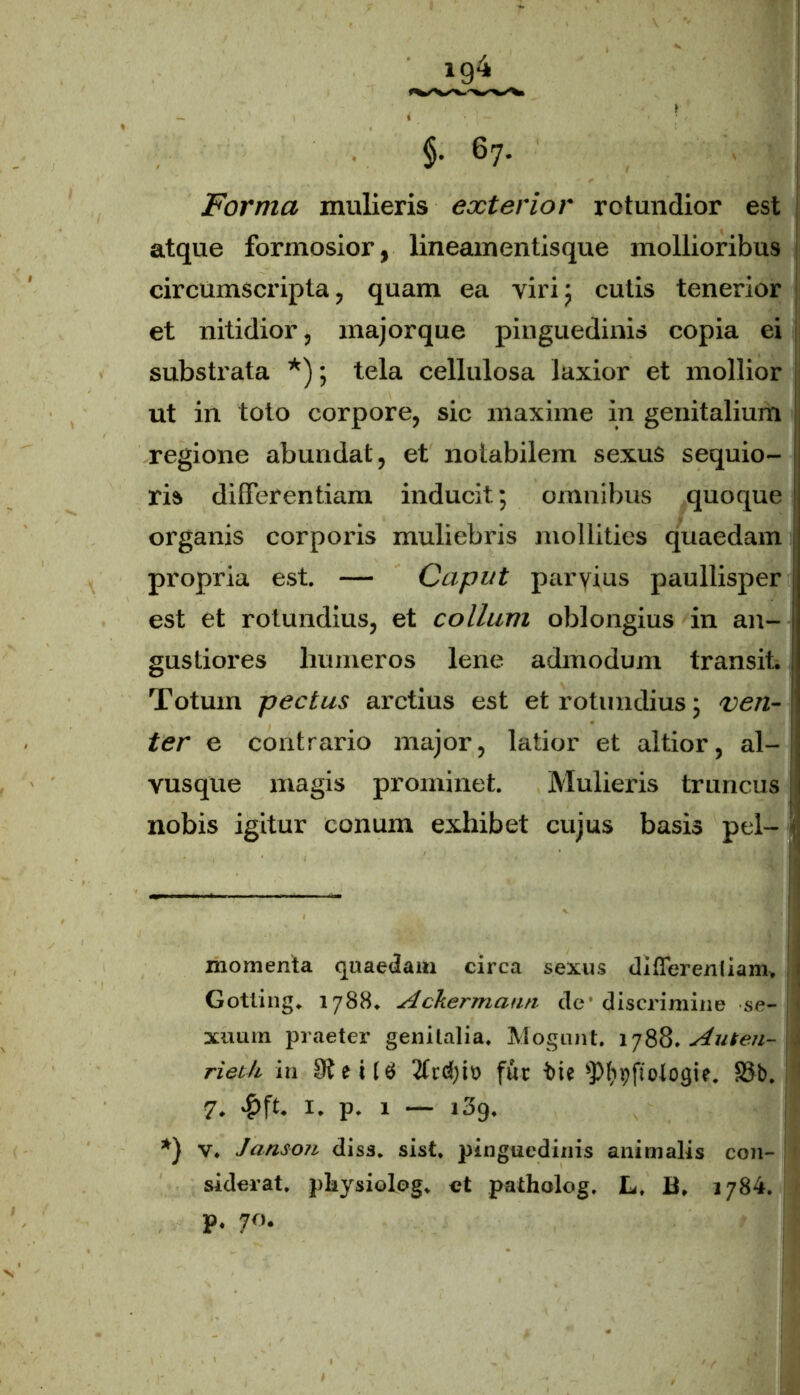 Forma mulieris exterior rotundior est atque formosior, lineam entis que mollioribus circumscripta, quam ea viri 5 cutis tenerior et nitidior, major que pinguedinis copia ei substrata * *); tela cellulosa laxior et mollior ut in toto corpore, sic maxime in genitalium j regione abundat, et notabilem sexus sequio- ris differentiam inducit; omnibus quoque organis corporis mulmbris mollities quaedam propria est. — Caput paryius paullisper est et rotundius, et collum oblongius in an- gustiores humeros lene admodum transit. Totum pectus arctius est et rotundius; ven- ter e contrario major, latior et altior, al- vusque magis prominet. Mulieris truncus nobis igitur conum exhibet cujus basis pel- 1 • I ■ momenta quaedam circa sexus differentiam, i Gotling. 1788. Ackermarm de discrimine se- xuum praeter genitalia. Mogunt. 1788. Aufen- \ rieth in tt> fur fcie ^pjtolojjtc. £3b. 7. £ft. 1. p. 1 — i3g. *) v. Janson disa. sist. pinguedinis animalis con- siderat. pliiysiolog. et patholog. L, B. 1784. f p. 70.