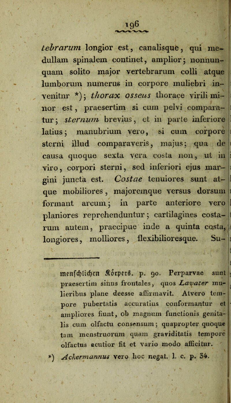 tebrarum longior est, canalisque, qui me- dullam spinalem continet, amplior; nonnun- quam solito major vertebrarum colli atque lumborum numerus in corpore muliebri in- : venitnr *); thorax osseus thorace virili mi- i nor est, praesertim si cum pelvi compara- 1 tur; sternam brevius, et in parte inferiore ! latius; manubrium vero, si cum corpore i sterni illud comparaveris, majus; qua de i causa quoque sexta vera costa non, ut in i viro, corpori sterni, sed inferiori ejus mar- t gini juncta est. Costae tenuiores sunt at- 1 que mobiliores, majoremque versus dorsum 1 formant arcum ; in parte anteriore vero ] planiores reprehenduntur; cartilagines costa- t rum autem, praecipue inde a quinta costa, ( longiores, molliores, flexibilioresque. Su- 1 ' ■ t r~ ' i menfcffiicfycn JtorperS. p. 90. Perparvae sunt t praesertim sinus frontales, quos Lavater mu- } lieribus plane deesse affirmavit. Atvero tem- pore pubertatis accuratius conformantur et • ampliores fiunt, ob magnum functionis genita- lis cum olfactu consensum; quapropter quoque tam menstruorum quam graviditatis tempore olfactus acutior fit et vario modo afficitur. *) Ackermannus vero hoc negat. 1. c. p. 34.