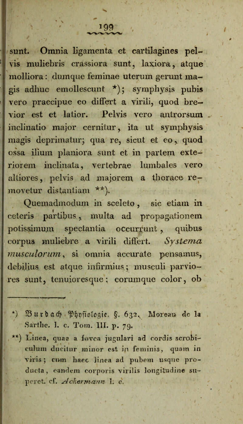 ' molliora: dumque feminae uterum gerunt ma- • gis adhuc emollescunt *); symphysis pubis | vero praecipue eo differt a virili, quod bre- vior est et latior. Pelvis vero antrorsum inclinatio major cernitur, ita ut symphysis magis deprimaturj qua re, sicut et eo, quod ossa ilium planiora sunt et in partem exte- riorem inclinata, vertebrae lumbales vero aliiores, pelvis ad majorem, a thorace re- movetur distantiam **). Quemadmodum in sceleto, sic etiam in ceteris partibus , multa ad propagationem potissimum spectantia occurrunt , quibus corpus muliebre a virili differt. Systema musculorum, si omnia accurate pensamus, debilius est atque infirmius j musculi parvio- res sunt, tenuioresque; eorumque color, ob *) IS « r b a db ^cftologie. §. 632, Morea» dc la Sarthe. 1. c. Toni. III. p. 79, **) Linea, quas a fovea jugulari ad cordis scrobi- culum ducitur minor est in feminis, quam in viris; cmn haec linea ad pubem usque pro- ducta , eandem corporis virilis longitudine su- peret. cf. Ackermann 1. e.