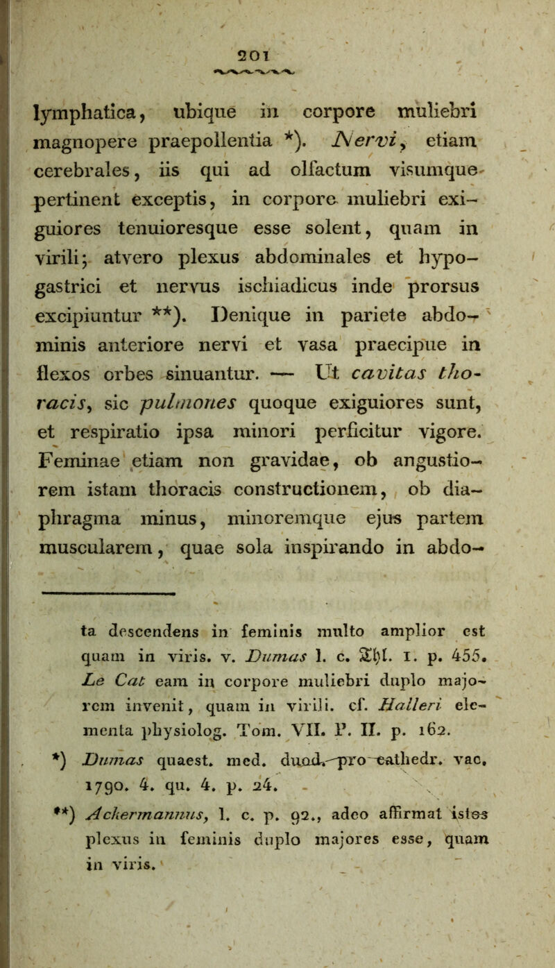 lymphatica, ubique in corpore muliebri magnopere praepollentia * *). J\ervi> etiam cerebrales, iis qui ad olfactum visumque pertinent exceptis, in corporo muliebri exi- guiores tenuioresque esse solent, quam in virili; atvero plexus abdominales et hypo- gastrici et nervus ischiadicus inde prorsus excipiuntur **). Denique in pariete abdo- minis anteriore nervi et vasa praecipue in flexos orbes sinuantur. — L't cavitas tho~ racis, sic pulmones quoque exiguiores sunt, et respiratio ipsa minori perficitur vigore. Feminae etiam non gravidae, ob angustio- rem istam thoracis constructionem, ob dia- phragma minus, minoremque ejus partem muscularem, quae sola inspirando in abdo- ta descendens in feminis multo amplior est quam in viris, v. Dumus 1. c. Sfyl. I. p. 455. Le Cat eam in corpore muliebri duplo majo- rem invenit, quam in virili, cf. Halleri ele- menta pbysiolog. Tom. VII. P. II. p. 162. *) Dumos quae st,, mcd. duod.pro eathedr. vac, 1790. 4. qu. 4. p. 24. **) Ackermannus, 1. c. p. 92., adeo affirmat istos plexus in feminis duplo majores esse, quam in viris.