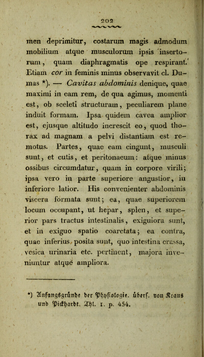 men deprimitur, costarum magis admodum mobilium atque musculorum ipsis inserto- rum , quam diaphragmatis ope respirant.' Etiam cor in feminis minus observavit cl. Du- mas *). — Cavitas abdominis denique, quae maximi in eam rem, de qua agimus, momenti est, ob sceleti structuram, peculiarem plane induit formam. Ipsa quidem cavea amplior est, ejusque altitudo increscit eo, quod tho- rax ad magnam a pelvi distantiam est re- motus. Partes, quae eam cingunt, musculi sunt, et cutis, et peritonaeum: atque minus ossibus circumdatur, quam in corpore virili; ipsa vero in parte superiore angustior, iu inferiore latior. His convenienter ahdominis viscera formata sunt; ea, quae superiorem locum occupant, ut hepar, splen, et supe- rior pars tractus intestinalis, exiguiora sunt, et in exiguo spatio coarctata; ea contra, quae inferius posita sunt, quo intestina crassa, vesica urinaria etc. pertinent, majora inve- niuntur atque ampliora. *) Jtnfanggcirujitje ber 9%f»ologie. ufcerf. oon $vau3 uttb 9)icft)atbt. £t)t. i. p. 454.