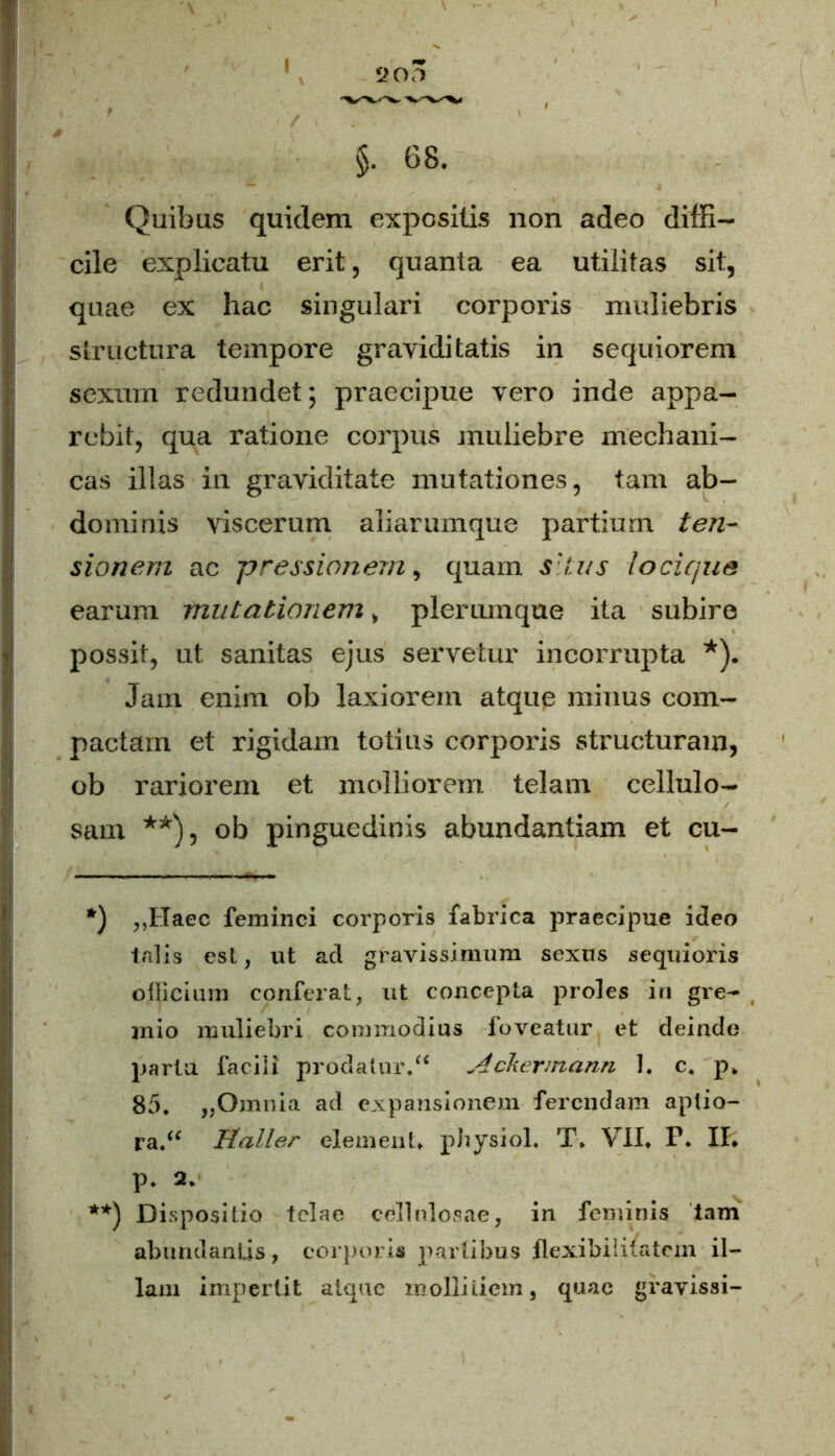 Quibas quidem expositis non adeo diffi- cile explicatu erit , quanta ea utilitas sit, quae ex hac singulari corporis muliebris structura tempore graviditatis in sequiorem sexum redundet; praecipue vero inde appa- rebit, qua ratione corpus muliebre mechani- cas illas in graviditate mutationes, tam ab- dominis viscerum aliarumque partium ten- sionem ac pressionem, quam silus locique earum mutationem > plerumque ita subire possit, ut sanitas ejus servetur incorrupta *). Jam enim ob laxiorem atque minus com- pactam et rigidam totius corporis structuram, ob rariorem et molliorem telam cellulo- sam **), ob pinguedinis abundantiam et cu- *) ,,Haec feminei corporis fabrica praecipue ideo talis est, ut ad gravissimum sexus sequioris officium conferat, ut concepta proles in gre- mio muliebri commodius foveatur et deinde parta facili prodatur/* Ackermann 1. c. p. 85, ,,Omnia ad expansionem ferendam aptio- ra/* Haller elemenU physiol. T. VII. P. Hi p. 2. **) Dispositio telae cellulosae, in feminis tam abundantis, corporis partibus flexibilitatem il- lam impertit atque mollitiem, quae gfavissi-