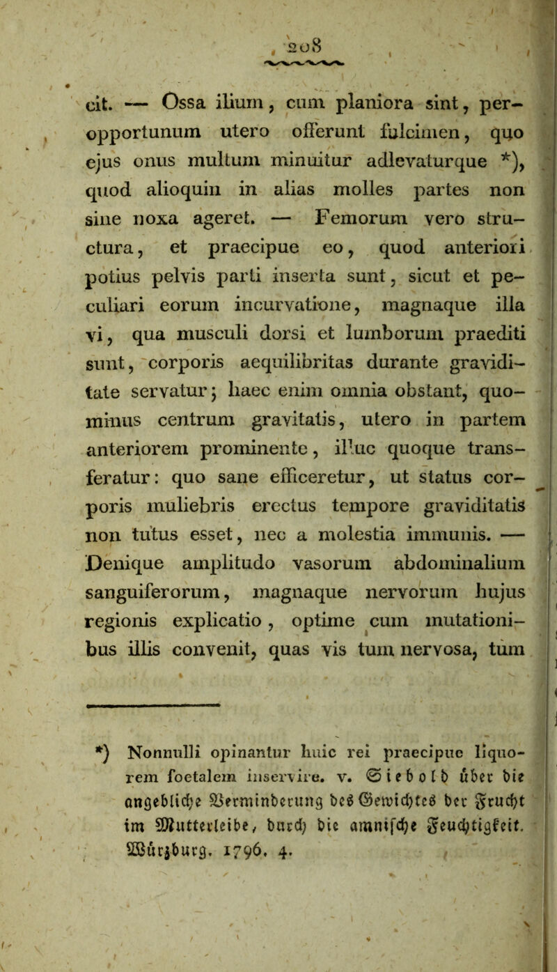 cit. — Ossa ilium, cum planiora sint, per- opportunum utero offerunt fulcimen, quo ejus onus multum minuitur adlevaturque *), quod alioquin in alias molles partes non sine noxa ageret. — Femorum yero stru- ctura, et praecipue eo, quod anteriori potius pelvis parti inserta sunt, sicut et pe- culiari eorum incurvatione, magnaque illa vi, qua musculi dorsi et lumborum praediti sunt, corporis aequilibritas durante gravidi- tate servatur 5 liaec enim omnia obstant, quo- minus centrum gravitatis, utero in partem anteriorem prominente, illuc quoque trans- feratur: quo sane efficeretur, ut status cor- poris muliebris erectus tempore graviditatis non tutus esset, nec a molestia immunis. — Denique amplitudo vasorum abdominalium sanguiferorum, magnaque nervorum hujus regionis explicatio, optime cum mutationi- bus illis convenit, quas vis tum nervosa, tum *) Nonnulli opinantur huic rei praecipue liquo- rem foetalem inservire, v. ©iebolb ubet bi? angeblid;e SJerminbmtng beS ©etvid)fcfS bev §rud?t im SButteileibe, btud; bic amnifdje geudffigfcit.